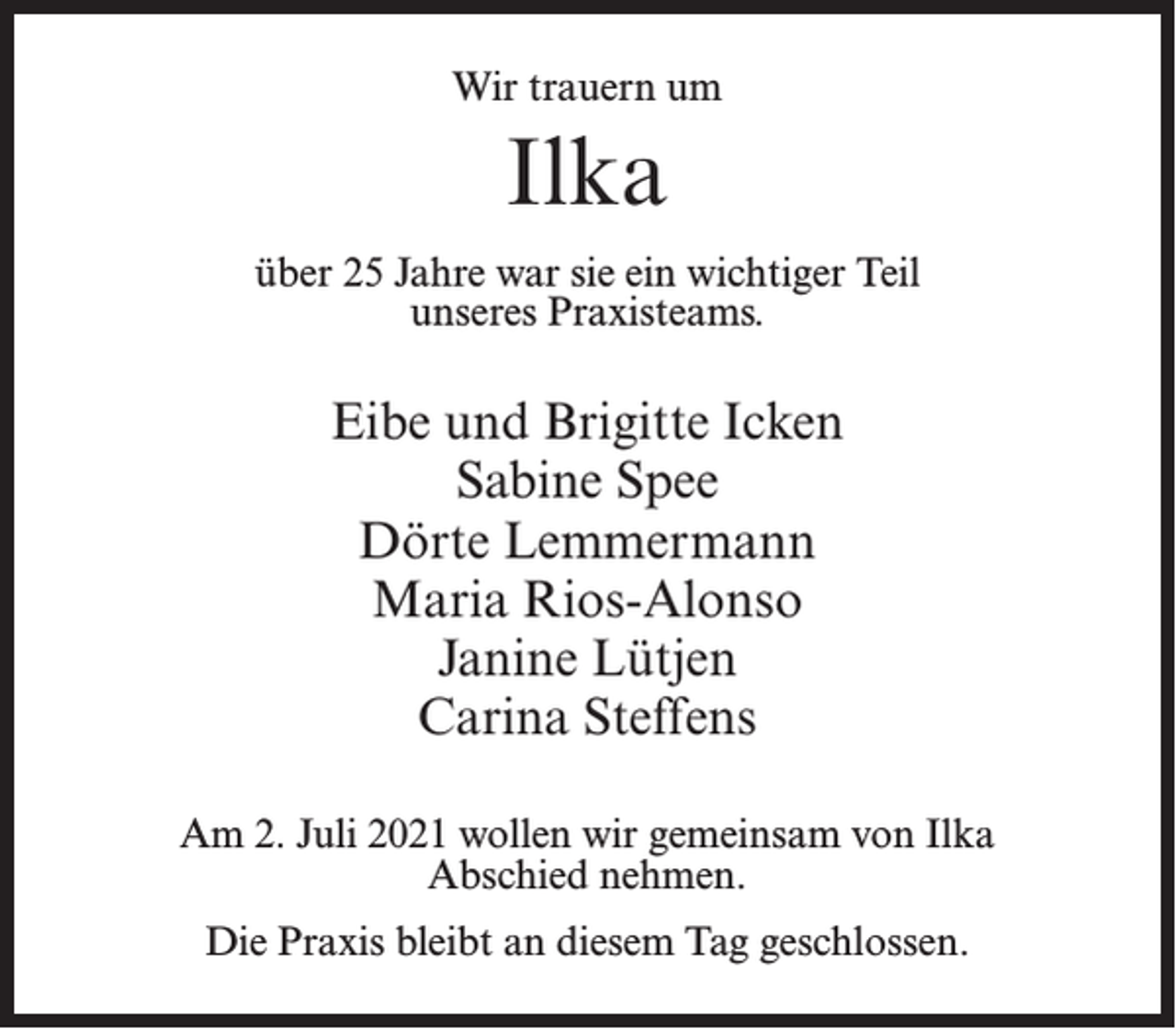 <p>Wir trauern um</p><p>Ilka<br />über 25 Jahre war sie ein wichtiger Teil<br />unseres Praxisteams.</p><p>Eibe und Brigitte Icken<br />Sabine Spee<br />Dörte Lemmermann<br />Maria Rios-Alonso<br />Janine Lütjen<br />Carina Steffens<br />Am 2. Juli 2021 wollen wir gemeinsam von Ilka<br />Abschied nehmen.<br />Die Praxis bleibt an diesem Tag geschlossen.</p>