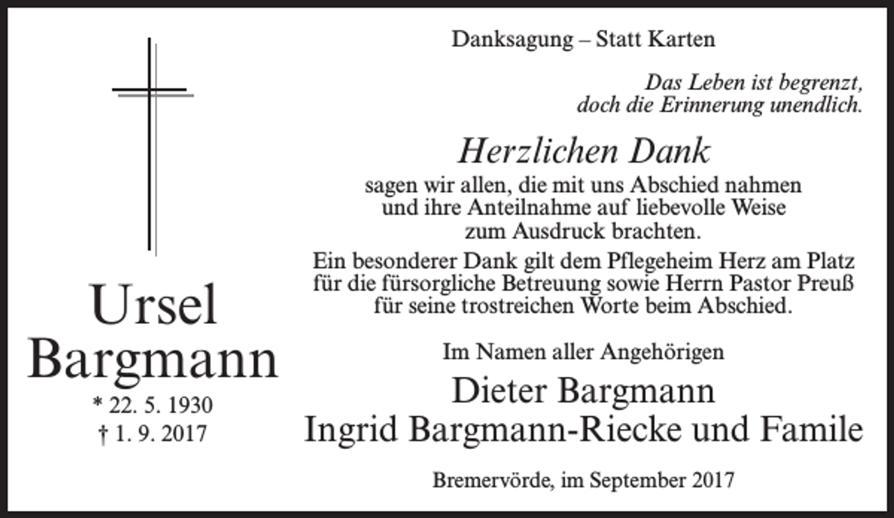 <p>Danksagung – Statt Karten<br />Das Leben ist begrenzt,<br />doch die Erinnerung unendlich.</p><p>Herzlichen Dank</p><p>Ursel<br />Bargmann<br />* 22. 5. 1930<br />† 1. 9. 2017</p><p>sagen wir allen, die mit uns Abschied nahmen<br />und ihre Anteilnahme auf liebevolle Weise<br />zum Ausdruck brachten.<br />Ein besonderer Dank gilt dem Pflegeheim Herz am Platz<br />für die fürsorgliche Betreuung sowie Herrn Pastor Preuß<br />für seine trostreichen Worte beim Abschied.<br />Im Namen aller Angehörigen</p><p>Dieter Bargmann<br />Ingrid Bargmann-Riecke und Famile<br />Bremervörde, im September 2017</p>