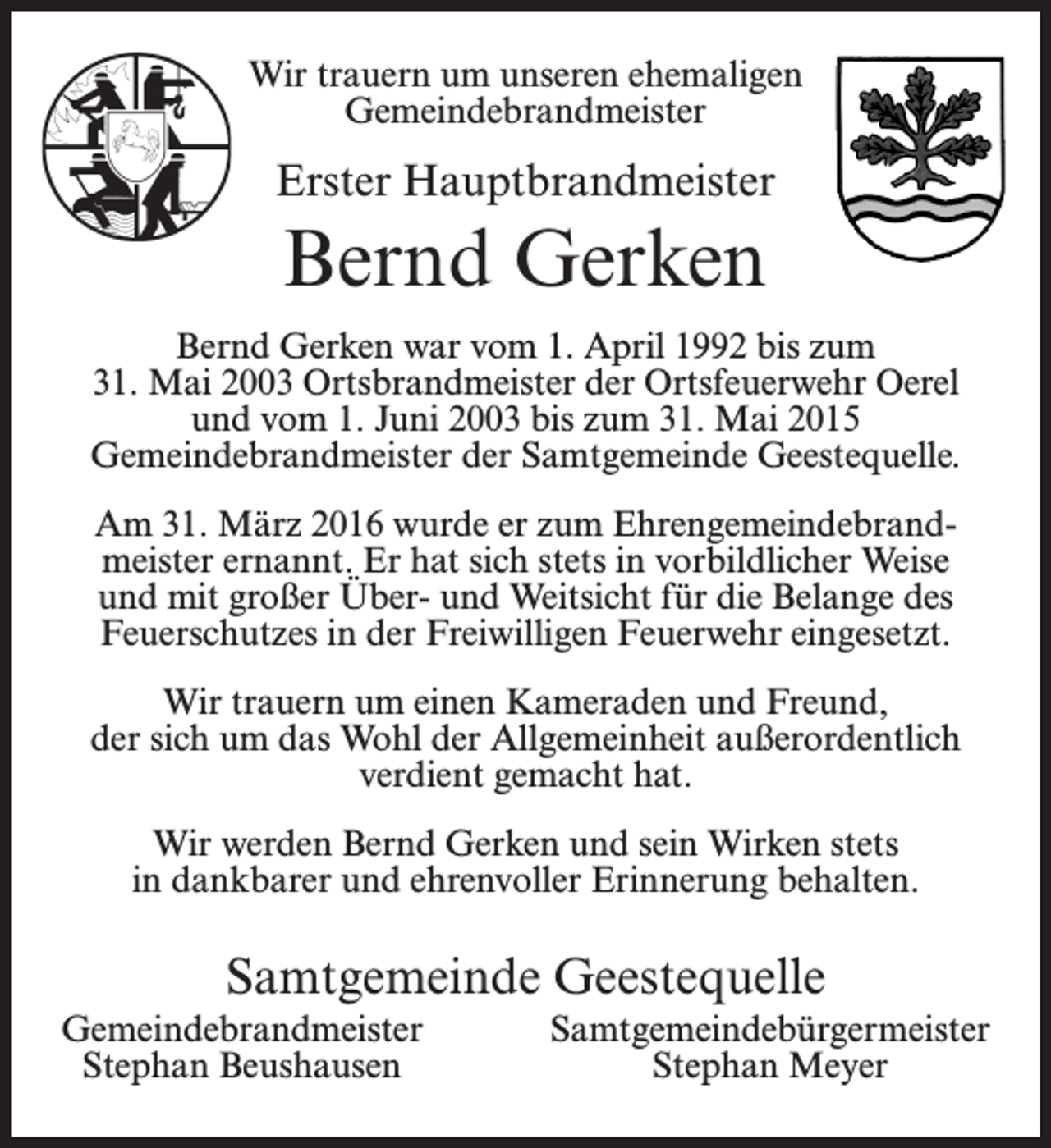 <p>Wir trauern um unseren ehemaligen<br />Gemeindebrandmeister</p><p>Erster Hauptbrandmeister</p><p>Bernd Gerken<br />Bernd Gerken war vom 1. April 1992 bis zum<br />31. Mai 2003 Ortsbrandmeister der Ortsfeuerwehr Oerel<br />und vom 1. Juni 2003 bis zum 31. Mai 2015<br />Gemeindebrandmeister der Samtgemeinde Geestequelle.<br />Am 31. März 2016 wurde er zum Ehrengemeindebrandmeister ernannt. Er hat sich stets in vorbildlicher Weise<br />und mit großer Über- und Weitsicht für die Belange des<br />Feuerschutzes in der Freiwilligen Feuerwehr eingesetzt.<br />Wir trauern um einen Kameraden und Freund,<br />der sich um das Wohl der Allgemeinheit außerordentlich<br />verdient gemacht hat.<br />Wir werden Bernd Gerken und sein Wirken stets<br />in dankbarer und ehrenvoller Erinnerung behalten.</p><p>Samtgemeinde Geestequelle<br />Gemeindebrandmeister<br />Stephan Beushausen</p><p>Samtgemeindebürgermeister<br />Stephan Meyer</p>