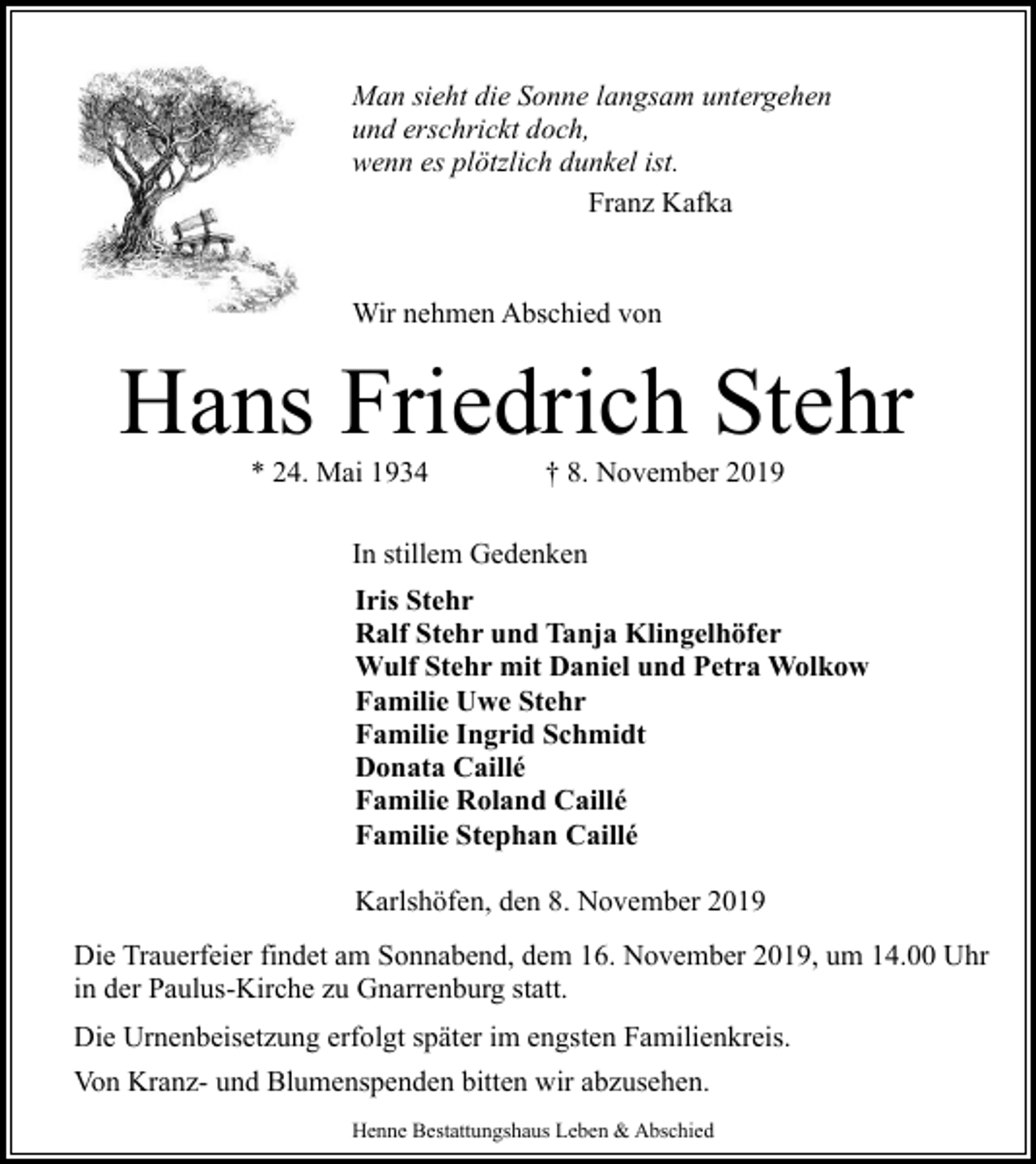<p>Man sieht die Sonne langsam untergehen<br />und erschrickt doch,<br />wenn es plötzlich dunkel ist.<br />Franz Kafka<br />Wir nehmen Abschied von</p><p>Hans Friedrich Stehr<br />* 24. Mai 1934</p><p>† 8. November 2019</p><p>In stillem Gedenken<br />Iris Stehr<br />Ralf Stehr und Tanja Klingelhöfer<br />Wulf Stehr mit Daniel und Petra Wolkow<br />Familie Uwe Stehr<br />Familie Ingrid Schmidt<br />Donata Caillé<br />Familie Roland Caillé<br />Familie Stephan Caillé<br />Karlshöfen, den 8. November 2019<br />Die Trauerfeier findet am Sonnabend, dem 16. November 2019, um 14.00 Uhr<br />in der Paulus-Kirche zu Gnarrenburg statt.<br />Die Urnenbeisetzung erfolgt später im engsten Familienkreis.<br />Von Kranz- und Blumenspenden bitten wir abzusehen.<br />Henne Bestattungshaus Leben &amp; Abschied</p>