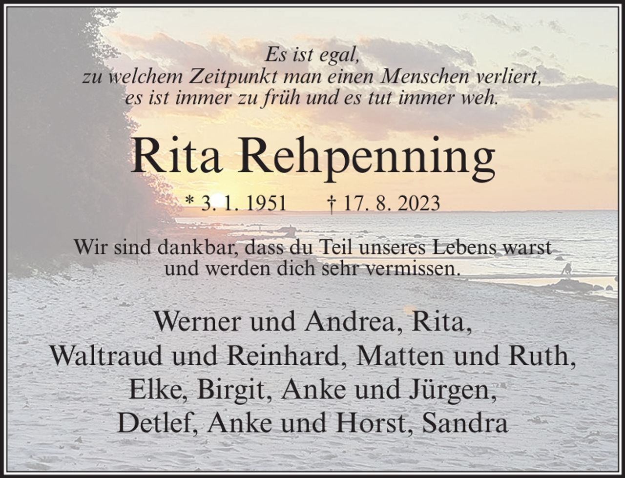<p>Es ist egal,<br />zu welchem Zeitpunkt man einen Menschen verliert,<br />es ist immer zu früh und es tut immer weh.</p><p>Rita Rehpenning<br />* 3. 1. 1951</p><p>† 17. 8. 2023</p><p>Wir sind dankbar, dass du Teil unseres Lebens warst<br />und werden dich sehr vermissen.</p><p>Werner und Andrea, Rita,<br />Waltraud und Reinhard, Matten und Ruth,<br />Elke, Birgit, Anke und Jürgen,<br />Detlef, Anke und Horst, Sandra</p>