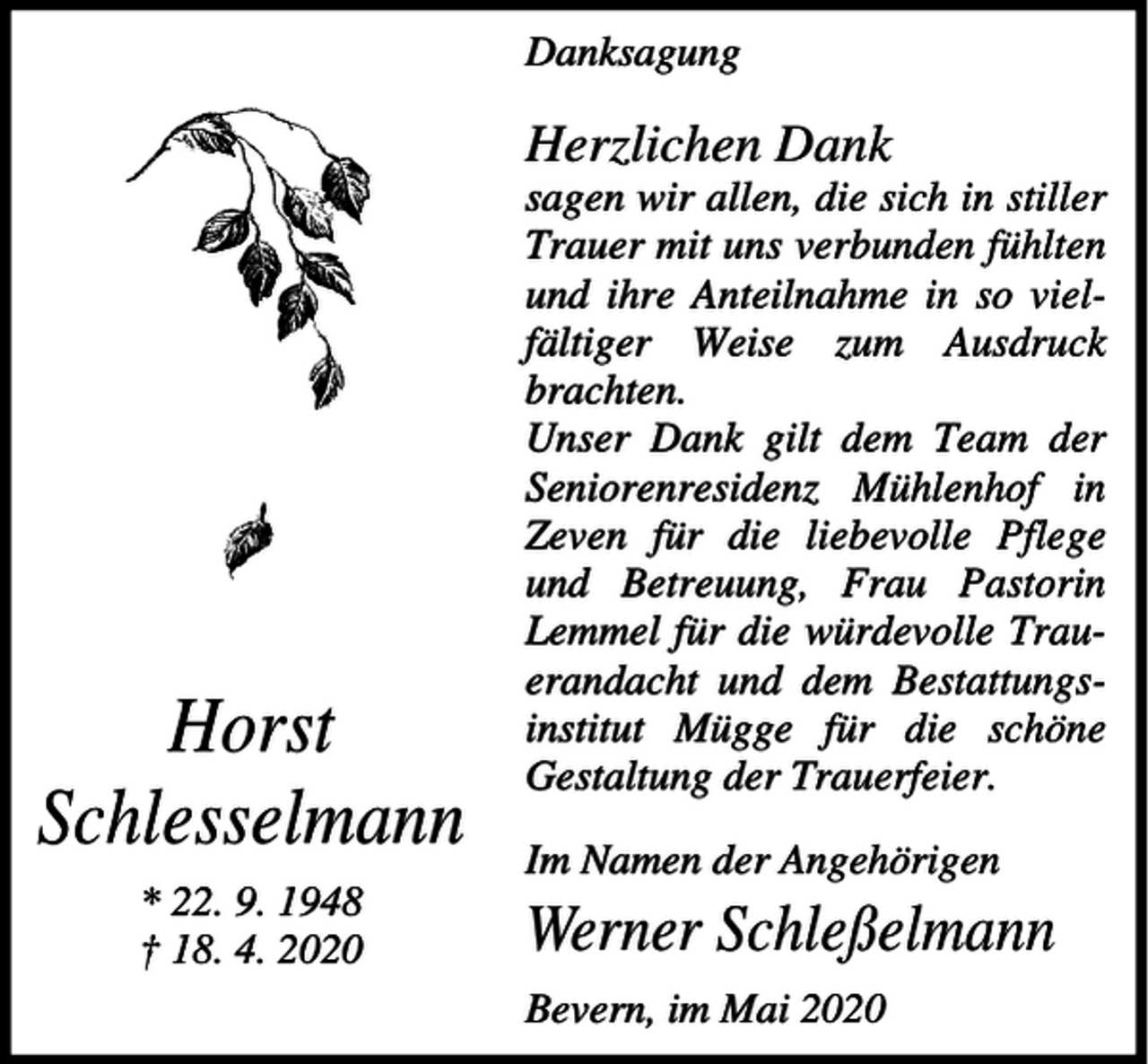<p>Danksagung</p><p>Herzlichen Dank</p><p>Horst<br />Schlesselmann<br />* 22. 9. 1948<br />† 18. 4. 2020</p><p>sagen wir allen, die sich in stiller<br />Trauer mit uns verbunden fühlten<br />und ihre Anteilnahme in so vielfältiger Weise zum Ausdruck<br />brachten.<br />Unser Dank gilt dem Team der<br />Seniorenresidenz Mühlenhof in<br />Zeven für die liebevolle Pflege<br />und Betreuung, Frau Pastorin<br />Lemmel für die würdevolle Trauerandacht und dem Bestattungsinstitut Mügge für die schöne<br />Gestaltung der Trauerfeier.<br />Im Namen der Angehörigen</p><p>Werner Schleßelmann<br />Bevern, im Mai 2020</p>