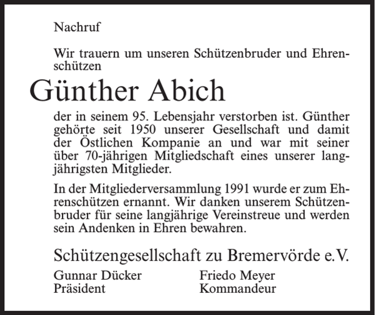 <p>Nachruf<br />Wir trauern um unseren Schützenbruder und Ehrenschützen</p><p>Günther Abich</p><p>der in seinem 95. Lebensjahr verstorben ist. Günther<br />gehörte seit 1950 unserer Gesellschaft und damit<br />der Östlichen Kompanie an und war mit seiner<br />über 70-jährigen Mitgliedschaft eines unserer lang­<br />jährigsten Mitglieder.<br />In der Mitgliederversammlung 1991 wurde er zum Ehrenschützen ernannt. Wir danken unserem Schützenbruder für seine langjährige Vereinstreue und werden<br />sein Andenken in Ehren bewahren.</p><p>Schützengesellschaft zu Bremervörde e.V.<br />Gunnar Dücker<br />Friedo Meyer<br />Präsident Kommandeur</p>