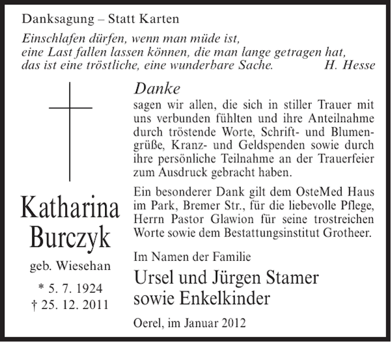 <p>Danksagung – Statt Karten<br />Einschlafen dürfen, wenn man müde ist,<br />eine Last fallen lassen können, die man lange getragen hat,<br />das ist eine tröstliche, eine wunderbare Sache.<br />H. Hesse</p><p>Danke</p><p>Katharina<br />Burczyk<br />geb. Wiesehan<br />* 5. 7. 1924<br />† 25. 12. 2011</p><p>sagen wir allen, die sich in stiller Trauer mit<br />uns verbunden fühlten und ihre Anteilnahme<br />durch tröstende Worte, Schrift- und Blumengrüße, Kranz- und Geldspenden sowie durch<br />ihre persönliche Teilnahme an der Trauerfeier<br />zum Ausdruck gebracht haben.<br />Ein besonderer Dank gilt dem OsteMed Haus<br />im Park, Bremer Str., für die liebevolle Pflege,<br />Herrn Pastor Glawion für seine trostreichen<br />Worte sowie dem Bestattungsinstitut Grotheer.<br />Im Namen der Familie</p><p>Ursel und Jürgen Stamer<br />sowie Enkelkinder<br />Oerel, im Januar 2012</p>