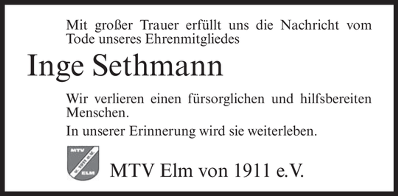 <p>Mit großer Trauer erfüllt uns die Nachricht vom<br />Tode unseres Ehrenmitgliedes</p><p>Inge Sethmann<br />Wir verlieren einen fürsorglichen und hilfsbereiten<br />Menschen.<br />In unserer Erinnerung wird sie weiterleben.</p><p>MTV Elm von 1911 e.V.</p>