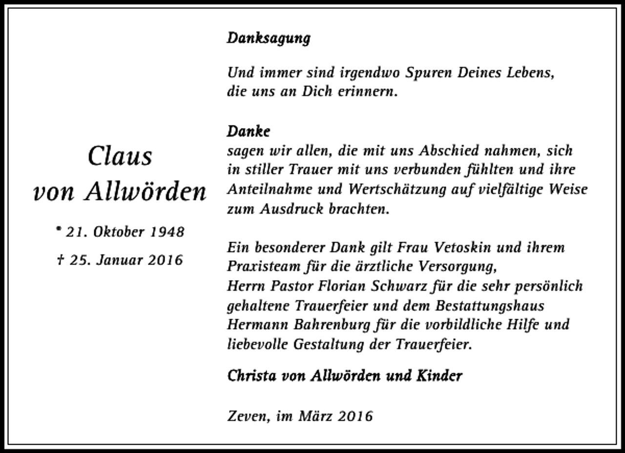 <p>Und immer sind irgendwo Spuren Deines Lebens,<br />die uns an Dich erinnern.</p><p>Claus<br />von Allwörden<br />* 21. Oktober 1948<br />† 25. Januar 2016</p><p>sagen wir allen, die mit uns Abschied nahmen, sich<br />in stiller Trauer mit uns verbunden fühlten und ihre<br />Anteilnahme und Wertschätzung auf vielfältige Weise<br />zum Ausdruck brachten.<br />Ein besonderer Dank gilt Frau Vetoskin und ihrem<br />Praxisteam für die ärztliche Versorgung,<br />Herrn Pastor Florian Schwarz für die sehr persönlich<br />gehaltene Trauerfeier und dem Bestattungshaus<br />Hermann Bahrenburg für die vorbildliche Hilfe und<br />liebevolle Gestaltung der Trauerfeier.</p><p>Zeven, im März 2016</p>
