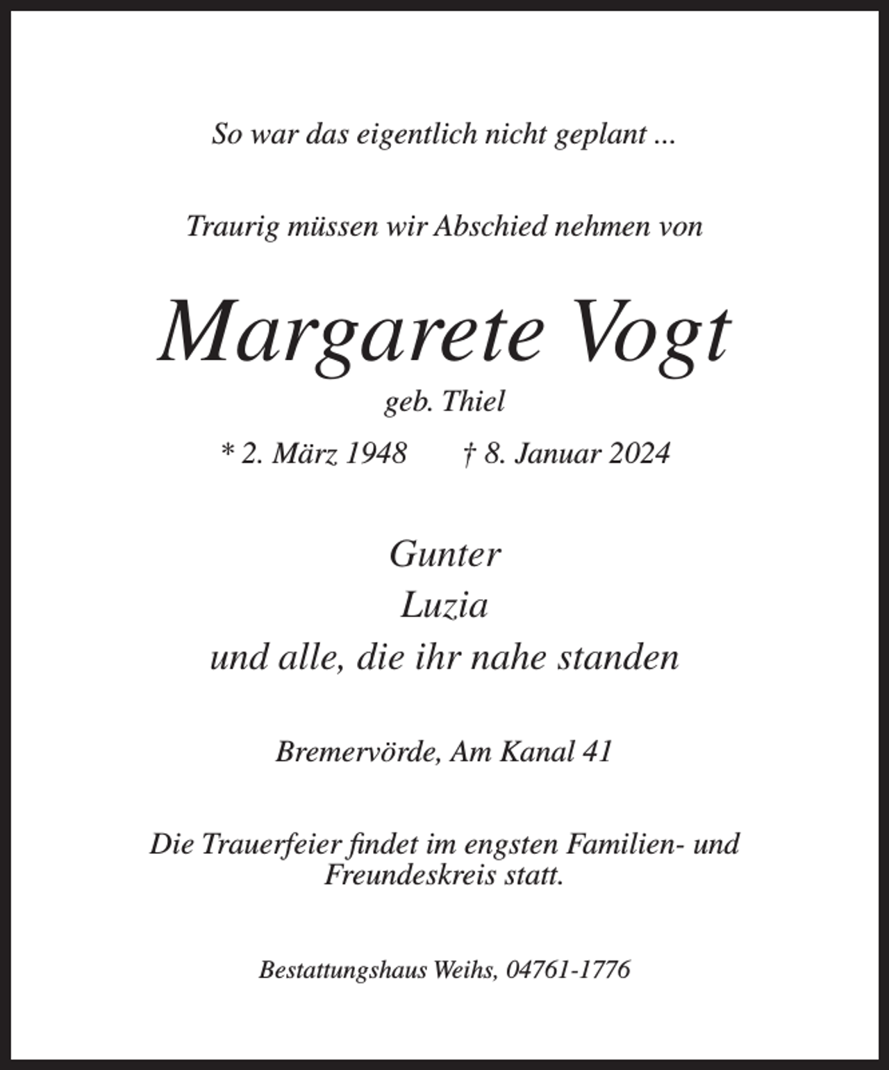 <p>So war das eigentlich nicht geplant ...<br />Traurig müssen wir Abschied nehmen von</p><p>Margarete Vogt<br />geb. Thiel<br />* 2. März 1948</p><p>† 8. Januar 2024</p><p>Gunter<br />Luzia<br />und alle, die ihr nahe standen<br />Bremervörde, Am Kanal 41<br />Die Trauerfeier findet im engsten Familien- und<br />Freundeskreis statt.<br />Bestattungshaus Weihs, 04761-1776</p>