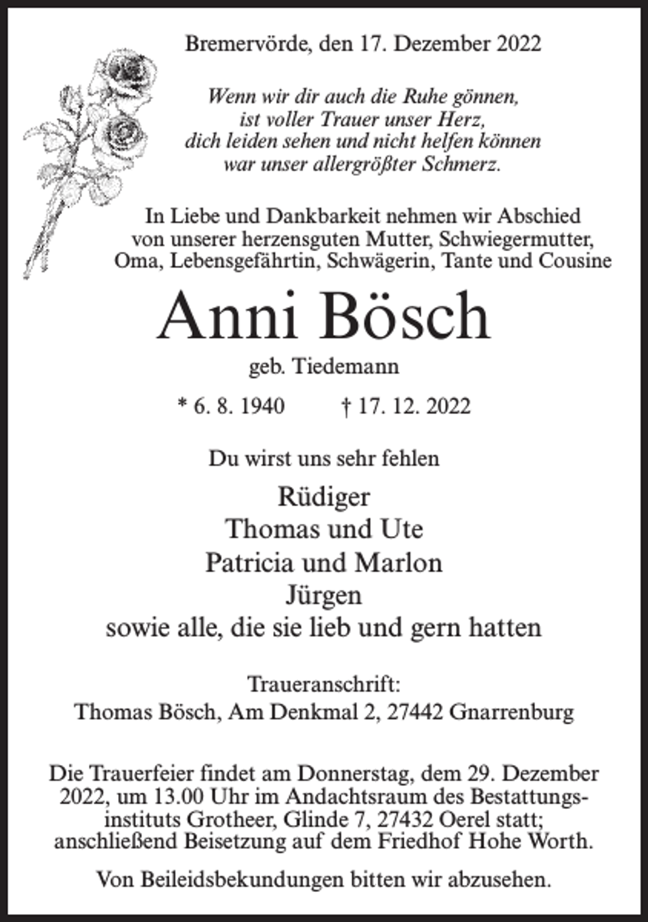 <p>Bremervörde, den 17. Dezember 2022<br />Wenn wir dir auch die Ruhe gönnen,<br />ist voller Trauer unser Herz,<br />dich leiden sehen und nicht helfen können<br />war unser allergrößter Schmerz.<br />In Liebe und Dankbarkeit nehmen wir Abschied<br />von unserer herzensguten Mutter, Schwiegermutter,<br />Oma, Lebensgefährtin, Schwägerin, Tante und Cousine</p><p>Anni Bösch<br />geb. Tiedemann</p><p>* 6. 8. 1940 † 17. 12. 2022<br />Du wirst uns sehr fehlen</p><p>Rüdiger<br />Thomas und Ute<br />Patricia und Marlon<br />Jürgen<br />sowie alle, die sie lieb und gern hatten<br />Traueranschrift:<br />Thomas Bösch, Am Denkmal 2, 27442 Gnarrenburg<br />Die Trauerfeier findet am Donnerstag, dem 29. Dezember<br />2022, um 13.00 Uhr im Andachtsraum des Bestattungsinstituts Grotheer, Glinde 7, 27432 Oerel statt;<br />anschließend Beisetzung auf dem Friedhof Hohe Worth.<br />Von Beileidsbekundungen bitten wir abzusehen.</p>