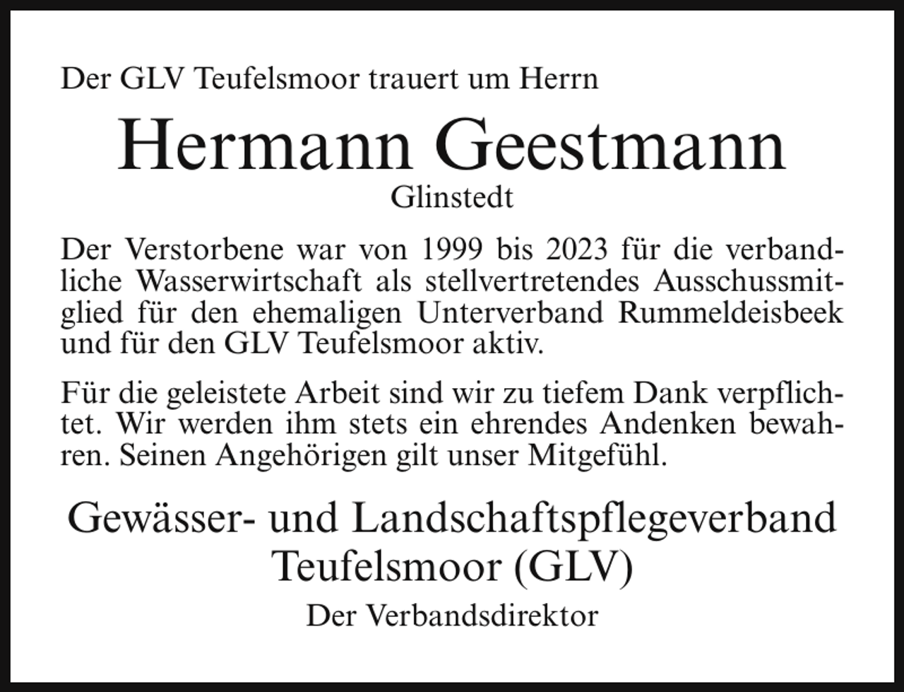 <p>Der GLV Teufelsmoor trauert um Herrn</p><p>Hermann Geestmann<br />Glinstedt</p><p>Der Verstorbene war von 1999 bis 2023 für die verbandliche Wasserwirtschaft als stellvertretendes Ausschussmitglied für den ehemaligen Unterverband Rummeldeisbeek<br />und für den GLV Teufelsmoor aktiv.<br />Für die geleistete Arbeit sind wir zu tiefem Dank verpflichtet. Wir werden ihm stets ein ehrendes Andenken bewahren. Seinen Angehörigen gilt unser Mitgefühl.</p><p>Gewässer- und Landschaftspflegeverband<br />Teufelsmoor (GLV)<br />Der Verbandsdirektor</p>