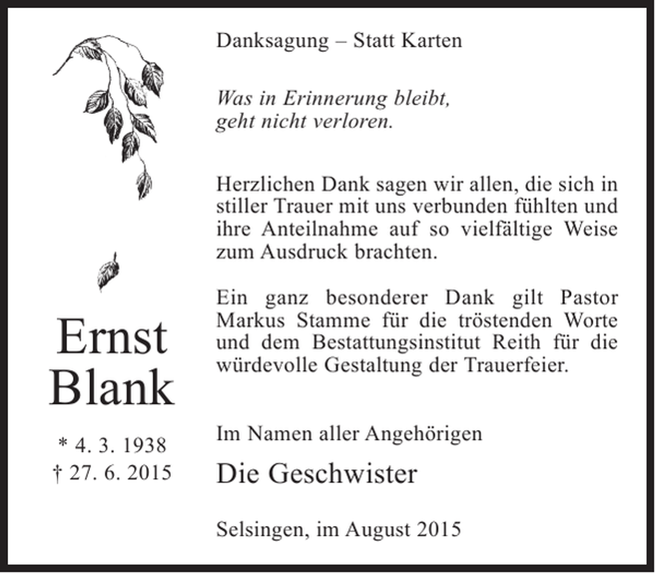 <p>Danksagung – Statt Karten<br />Was in Erinnerung bleibt,<br />geht nicht verloren.<br />Herzlichen Dank sagen wir allen, die sich in<br />stiller Trauer mit uns verbunden fühlten und<br />ihre Anteilnahme auf so vielfältige Weise<br />zum Ausdruck brachten.</p><p>Ernst<br />Blank<br />* 4. 3. 1938<br />† 27. 6. 2015</p><p>Ein ganz besonderer Dank gilt Pastor<br />Markus Stamme für die tröstenden Worte<br />und dem Bestattungsinstitut Reith für die<br />würdevolle Gestaltung der Trauerfeier.<br />Im Namen aller Angehörigen</p><p>Die Geschwister<br />Selsingen, im August 2015</p>