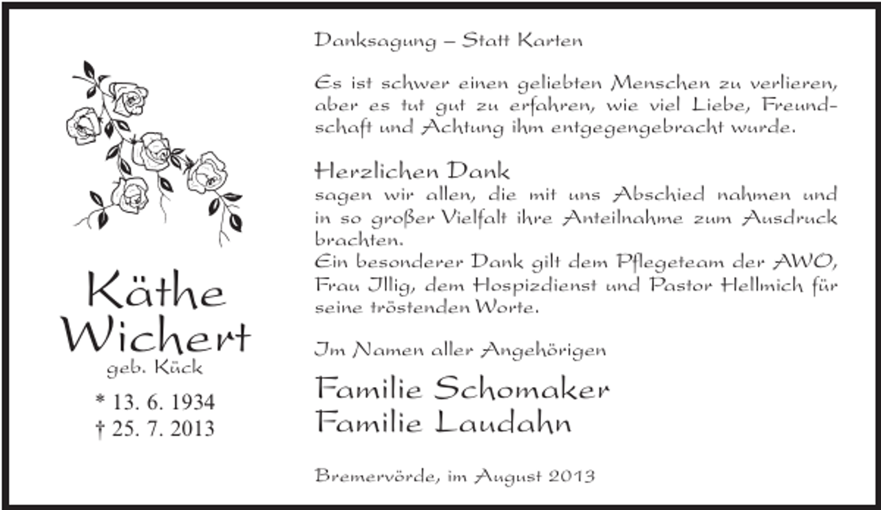 <p>Danksagung – Statt Karten<br />Es ist schwer einen geliebten Menschen zu verlieren,<br />aber es tut gut zu erfahren, wie viel Liebe, Freundschaft und Achtung ihm entgegengebracht wurde.</p><p>Herzlichen Dank</p><p>Käthe<br />Wichert<br />geb. Kück</p><p>* 13. 6. 1934<br />† 25. 7. 2013</p><p>sagen wir allen, die mit uns Abschied nahmen und<br />in so großer Vielfalt ihre Anteilnahme zum Ausdruck<br />brachten.<br />Ein besonderer Dank gilt dem Pflegeteam der AWO,<br />Frau Illig, dem Hospizdienst und Pastor Hellmich für<br />seine tröstenden Worte.<br />Im Namen aller Angehörigen</p><p>Familie Schomaker<br />Familie Laudahn<br />Bremervörde, im August 2013</p>