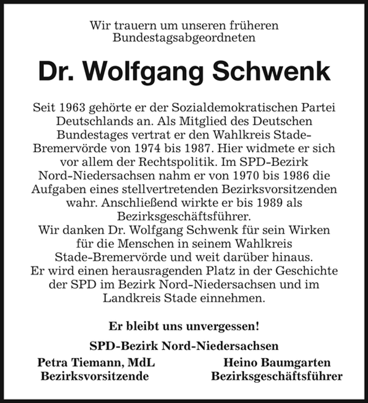 <p>Wir trauern um unseren früheren Bundestagsabgeordneten</p><p>Dr. Wolfgang Schwenk<br />Seit 1963 gehörte er der Sozialdemokratischen Partei Deutschlands an. Als Mitglied des Deutschen Bundestages vertrat er den Wahlkreis StadeBremervörde von 1974 bis 1987. Hier widmete er sich vor allem der Rechtspolitik. Im SPD-Bezirk Nord-Niedersachsen nahm er von 1970 bis 1986 die Aufgaben eines stellvertretenden Bezirksvorsitzenden wahr. Anschließend wirkte er bis 1989 als Bezirksgeschäftsführer. Wir danken Dr. Wolfgang Schwenk für sein Wirken für die Menschen in seinem Wahlkreis Stade-Bremervörde und weit darüber hinaus. Er wird einen herausragenden Platz in der Geschichte der SPD im Bezirk Nord-Niedersachsen und im Landkreis Stade einnehmen. Er bleibt uns unvergessen! SPD-Bezirk Nord-Niedersachsen Petra Tiemann, MdL Heino Baumgarten Bezirksvorsitzende Bezirksgeschäftsführer</p>