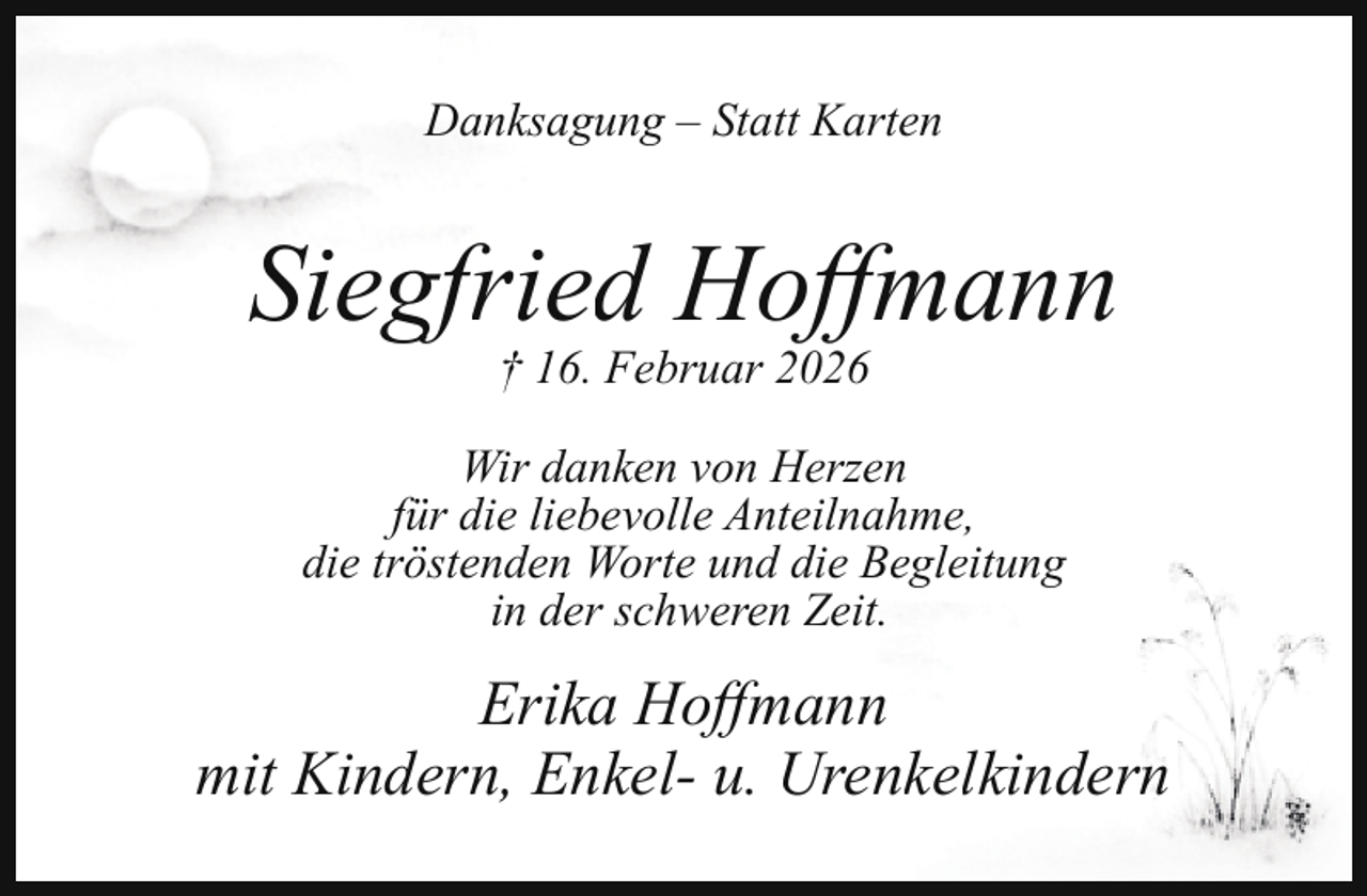 <p>Danksagung – Statt Karten</p><p>Siegfried Hoﬀmann<br />† 16. Februar 2026</p><p>Wir danken von Herzen<br />für die liebevolle Anteilnahme,<br />die tröstenden Worte und die Begleitung<br />in der schweren Zeit.</p><p>Erika Hoﬀmann<br />mit Kindern, Enkel- u. Urenkelkindern</p>