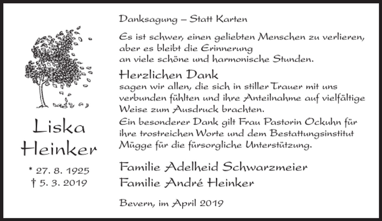 <p>Danksagung – Statt Karten<br />Es ist schwer, einen geliebten Menschen zu verlieren,<br />aber es bleibt die Erinnerung<br />an viele schöne und harmonische Stunden.</p><p>Herzlichen Dank</p><p>Liska<br />Heinker<br />* 27. 8. 1925<br />† 5. 3. 2019</p><p>sagen wir allen, die sich in stiller Trauer mit uns<br />verbunden fühlten und ihre Anteilnahme auf vielfältige<br />Weise zum Ausdruck brachten.<br />Ein besonderer Dank gilt Frau Pastorin Ockuhn für<br />ihre trostreichen Worte und dem Bestattungsinstitut<br />Mügge für die fürsorgliche Unterstützung.</p><p>Familie Adelheid Schwarzmeier<br />Familie André Heinker<br />Bevern, im April 2019</p>
