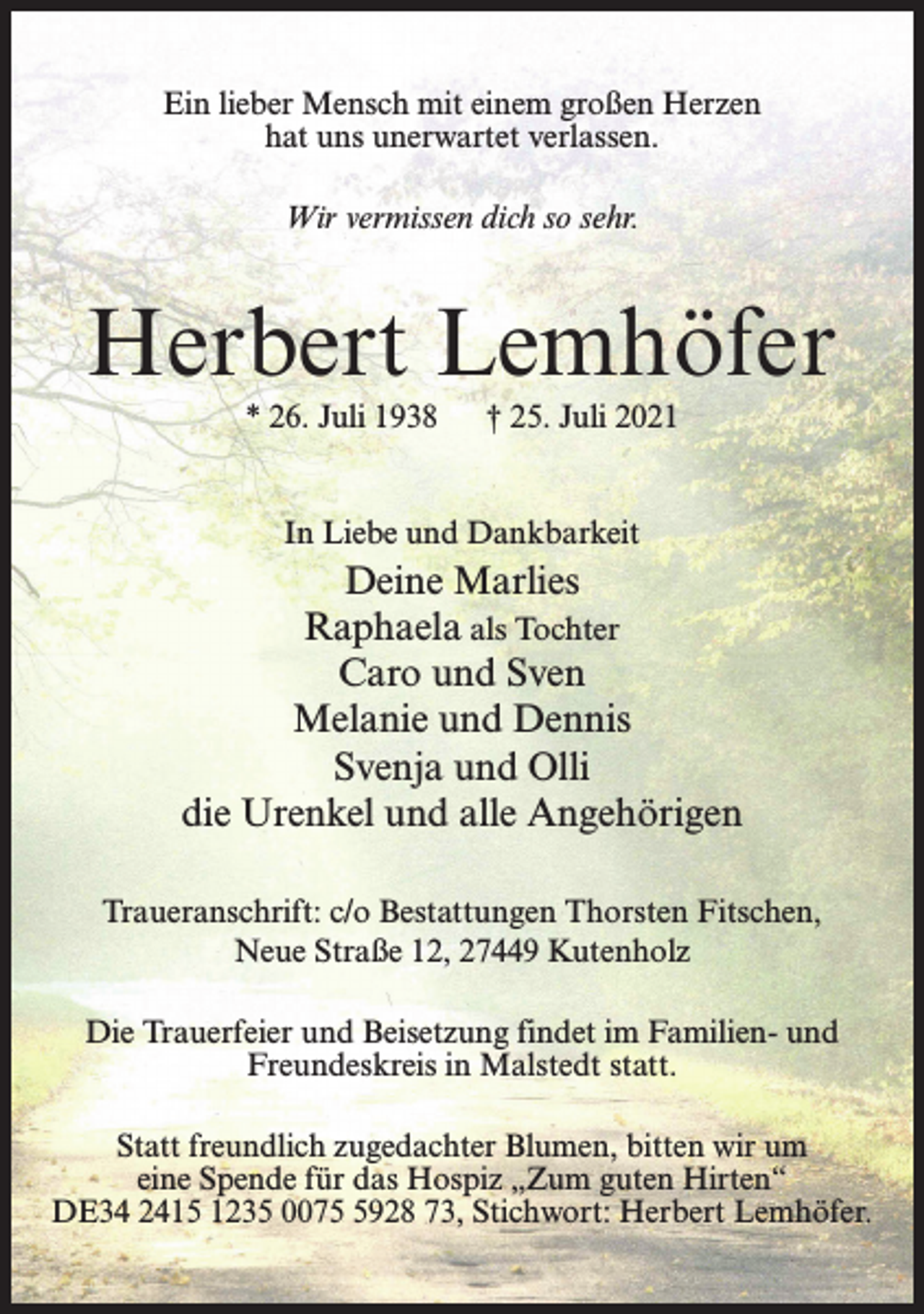 <p>Ein lieber Mensch mit einem großen Herzen<br />hat uns unerwartet verlassen.<br />Wir vermissen dich so sehr.</p><p>Herbert Lemhöfer<br />* 26. Juli 1938</p><p>† 25. Juli 2021</p><p>In Liebe und Dankbarkeit</p><p>Deine Marlies<br />Raphaela als Tochter<br />Caro und Sven<br />Melanie und Dennis<br />Svenja und Olli<br />die Urenkel und alle Angehörigen<br />Traueranschrift: c/o Bestattungen Thorsten Fitschen,<br />Neue Straße 12, 27449 Kutenholz<br />Die Trauerfeier und Beisetzung findet im Familien- und<br />Freundeskreis in Malstedt statt.<br />Statt freundlich zugedachter Blumen, bitten wir um<br />eine Spende für das Hospiz „Zum guten Hirten“<br />DE34 2415 1235 007928 73, Stichwort: Herbert Lemhöfer.</p>