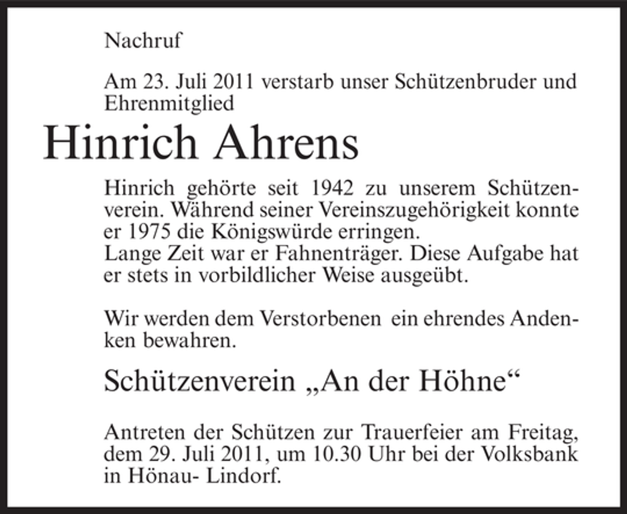 <p>Nachruf<br />Am 23. Juli 2011 verstarb unser Schützenbruder und<br />Ehrenmitglied</p><p>Hinrich Ahrens<br />Hinrich gehörte seit 1942 zu unserem Schützenverein. Während seiner Vereinszugehörigkeit konnte<br />er 1975 die Königswürde erringen.<br />Lange Zeit war er Fahnenträger. Diese Aufgabe hat<br />er stets in vorbildlicher Weise ausgeübt.<br />Wir werden dem Verstorbenen ein ehrendes Andenken bewahren.</p><p>Schützenverein „An der Höhne“<br />Antreten der Schützen zur Trauerfeier am Freitag,<br />dem 29. Juli 2011, um 10.30 Uhr bei der Volksbank<br />in Hönau- Lindorf.</p>