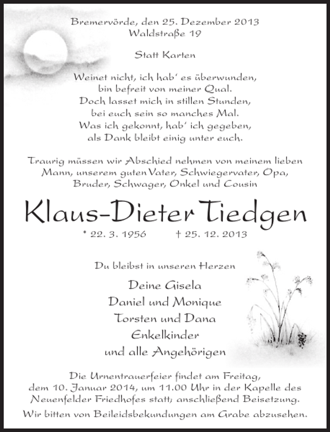 <p>Bremervörde, den 25. Dezember 2013<br />Waldstraße 19<br />Statt Karten<br />Weinet nicht, ich hab‘ es überwunden,<br />bin befreit von meiner Qual.<br />Doch lasset mich in stillen Stunden,<br />bei euch sein so manches Mal.<br />Was ich gekonnt, hab‘ ich gegeben,<br />als Dank bleibt einig unter euch.<br />Traurig müssen wir Abschied nehmen von meinem lieben<br />Mann, unserem guten Vater, Schwiegervater, Opa,<br />Bruder, Schwager, Onkel und Cousin</p><p>Klaus-Dieter Tiedgen<br />* 22. 3. 1956 † 25. 12. 2013<br />Du bleibst in unseren Herzen</p><p>Deine Gisela<br />Daniel und Monique<br />Torsten und Dana<br />Enkelkinder<br />und alle Angehörigen<br />Die Urnentrauerfeier findet am Freitag,<br />dem 10. Januar 2014, um 11.00 Uhr in der Kapelle des<br />Neuenfelder Friedhofes statt; anschließend Beisetzung.<br />Wir bitten von Beileidsbekundungen am Grabe abzusehen.</p>