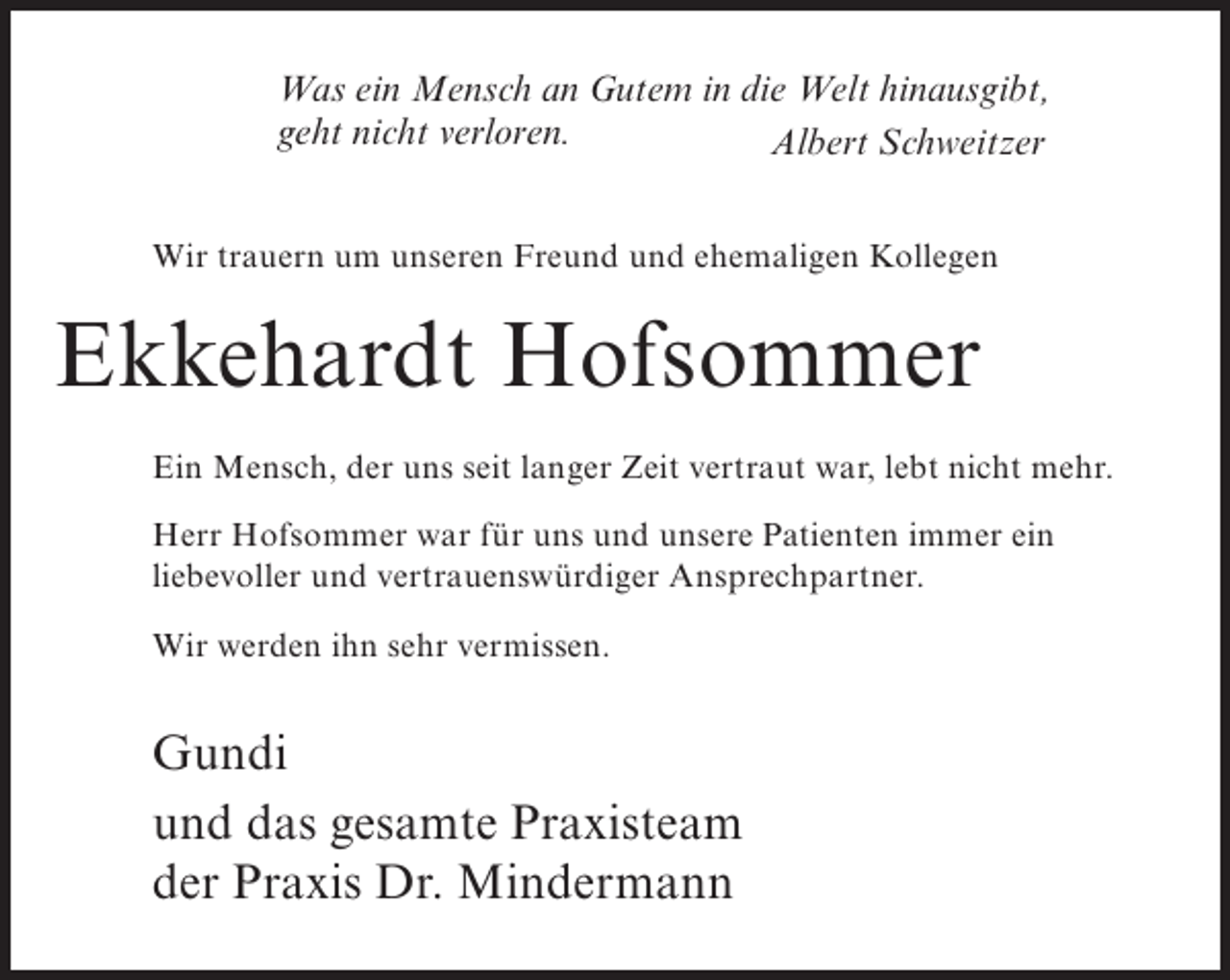 <p>Was ein Mensch an Gutem in die Welt hinausgibt,<br />geht nicht verloren.<br />Albert Schweitzer<br />Wir trauern um unseren Freund und ehemaligen Kollegen</p><p>Ekkehardt Hofsommer<br />Ein Mensch, der uns seit langer Zeit vertraut war, lebt nicht mehr.<br />Herr Hofsommer war für uns und unsere Patienten immer ein<br />liebevoller und vertrauenswürdiger Ansprechpartner.<br />Wir werden ihn sehr vermissen.</p><p>Gundi<br />und das gesamte Praxisteam<br />der Praxis Dr. Mindermann</p>