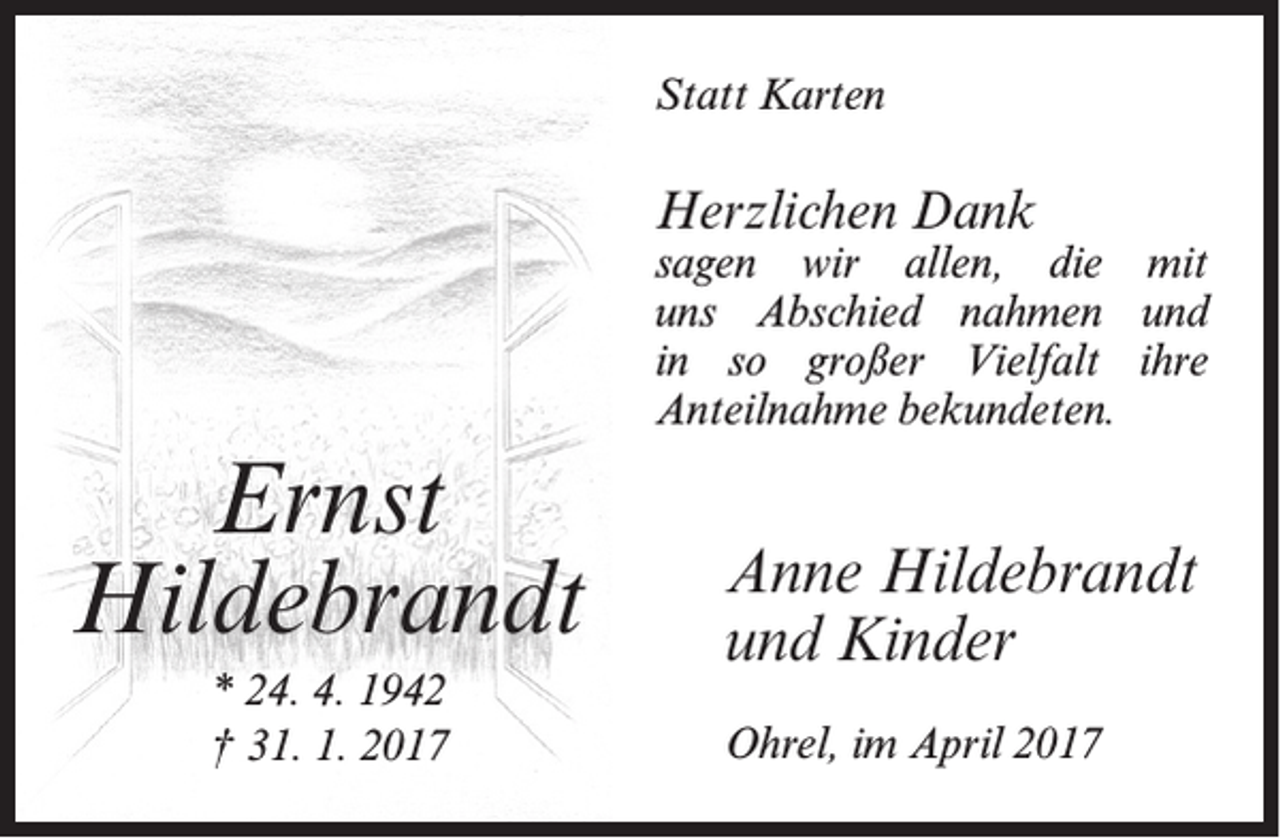<p>Statt Karten</p><p>Herzlichen Dank</p><p>sagen wir allen, die mit<br />uns Abschied nahmen und<br />in so großer Vielfalt ihre<br />Anteilnahme bekundeten.</p><p>Ernst<br />Hildebrandt<br />* 24. 4. 1942<br />† 31. 1. 2017</p><p>Anne Hildebrandt<br />und Kinder<br />Ohrel, im April 2017</p>