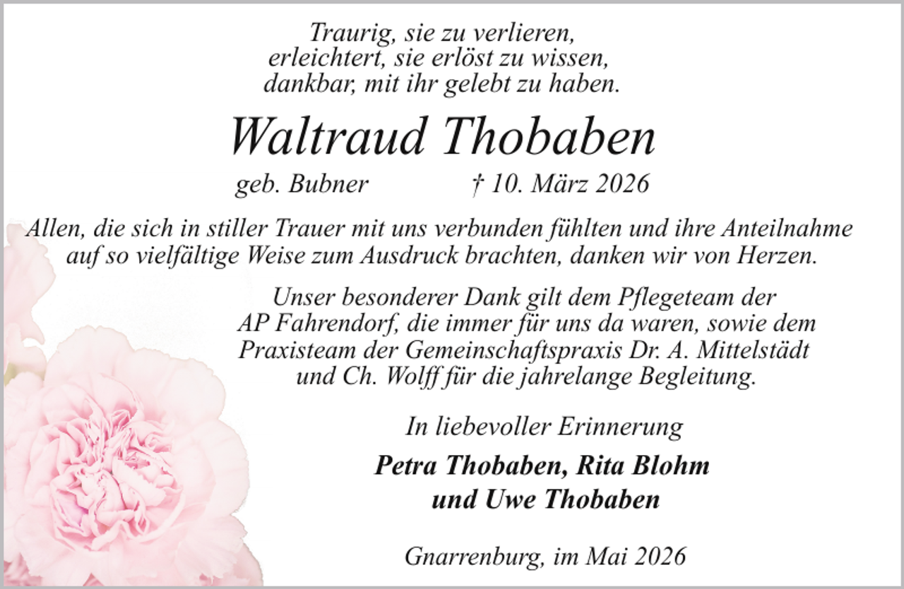 <p>Traurig, sie zu verlieren,<br />erleichtert, sie erlöst zu wissen,<br />dankbar, mit ihr gelebt zu haben.</p><p>Waltraud Thobaben<br />geb. Bubner</p><p>† 10. März 2026</p><p>Allen, die sich in stiller Trauer mit uns verbunden fühlten und ihre Anteilnahme<br />auf so vielfältige Weise zum Ausdruck brachten, danken wir von Herzen.<br />Unser besonderer Dank gilt dem Pflegeteam der<br />AP Fahrendorf, die immer für uns da waren, sowie dem<br />Praxisteam der Gemeinschaftspraxis Dr. A. Mittelstädt<br />und Ch. Wolff für die jahrelange Begleitung.</p><p>In liebevoller Erinnerung<br />Petra Thobaben, Rita Blohm<br />und Uwe Thobaben<br />Gnarrenburg, im Mai 2026</p>