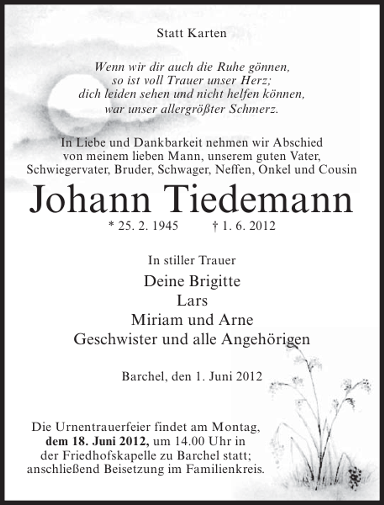 <p>Statt Karten<br />Wenn wir dir auch die Ruhe gönnen,<br />so ist voll Trauer unser Herz;<br />dich leiden sehen und nicht helfen können,<br />war unser allergrößter Schmerz.<br />In Liebe und Dankbarkeit nehmen wir Abschied<br />von meinem lieben Mann, unserem guten Vater,<br />Schwiegervater, Bruder, Schwager, Neffen, Onkel und Cousin</p><p>Johann Tiedemann<br />* 25. 2. 1945</p><p>† 1. 6. 2012</p><p>In stiller Trauer</p><p>Deine Brigitte<br />Lars<br />Miriam und Arne<br />Geschwister und alle Angehörigen<br />Barchel, den 1. Juni 2012</p><p>Die Urnentrauerfeier findet am Montag,<br />dem 18. Juni 2012, um 14.00 Uhr in<br />der Friedhofskapelle zu Barchel statt;<br />anschließend Beisetzung im Familienkreis.</p>