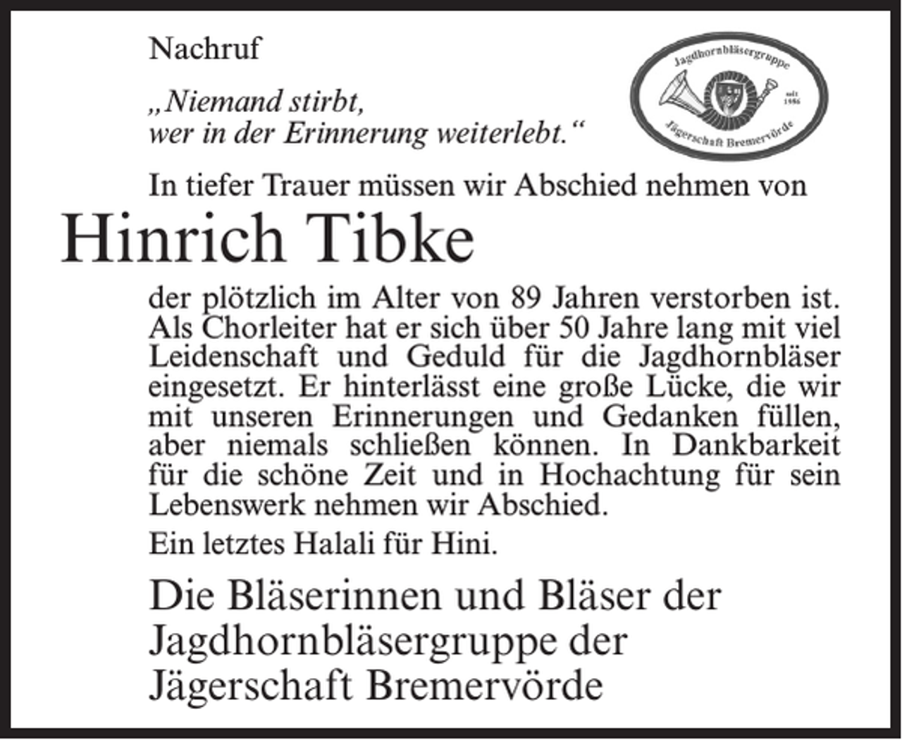 <p>Nachruf<br />„Niemand stirbt,<br />wer in der Erinnerung weiterlebt.“<br />In tiefer Trauer müssen wir Abschied nehmen von</p><p>Hinrich Tibke</p><p>der plötzlich im Alter von 89 Jahren verstorben ist.<br />Als Chorleiter hat er sich über 50 Jahre lang mit viel<br />Leidenschaft und Geduld für die Jagdhornbläser<br />eingesetzt. Er hinterlässt eine große Lücke, die wir<br />mit unseren Erinnerungen und Gedanken füllen,<br />aber niemals schließen können. In Dankbarkeit<br />für die schöne Zeit und in Hochachtung für sein<br />Lebenswerk nehmen wir Abschied.<br />Ein letztes Halali für Hini.</p><p>Die Bläserinnen und Bläser der<br />Jagdhornbläsergruppe der<br />Jägerschaft Bremervörde</p>