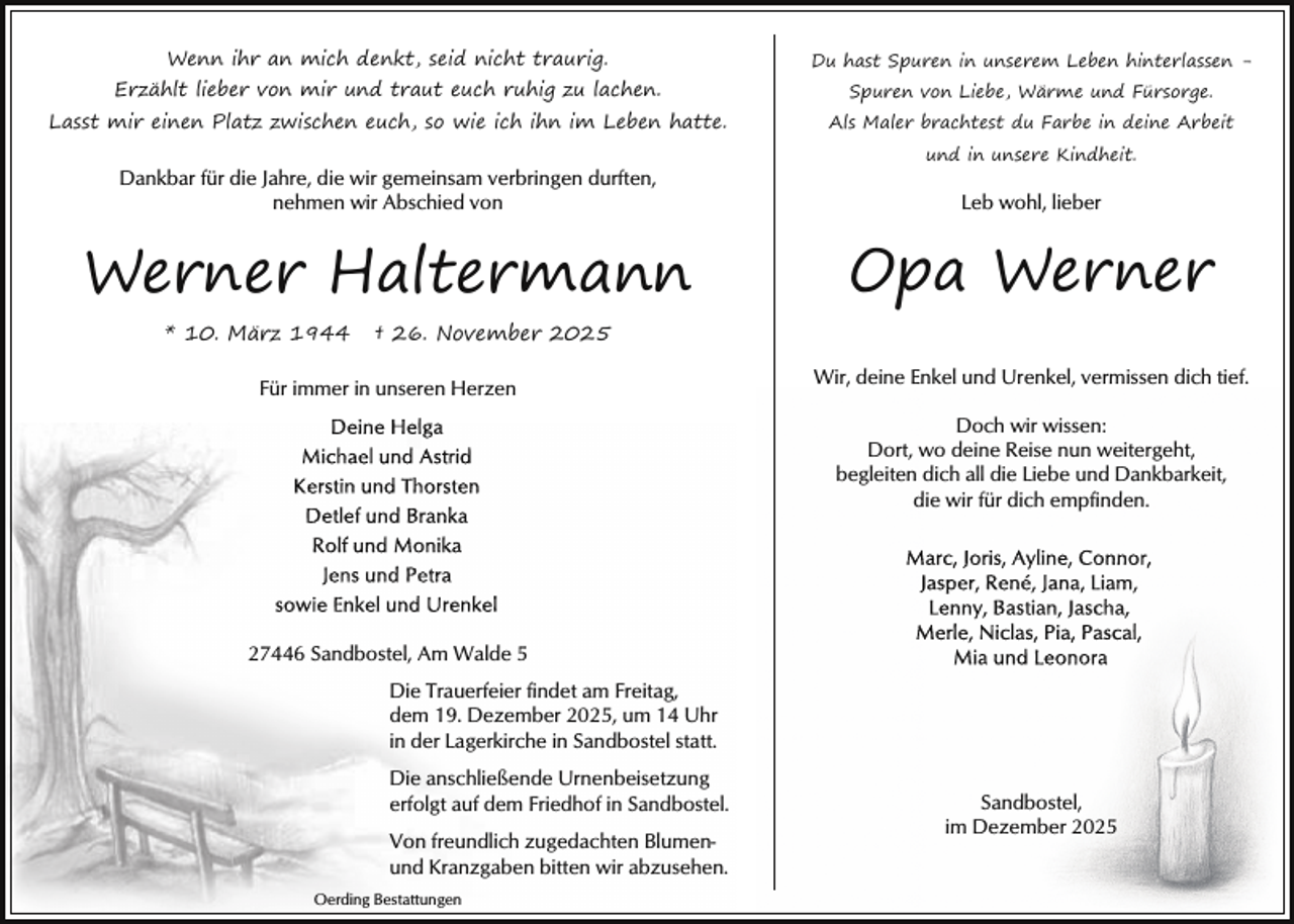 <p>Wenn ihr an mich denkt, seid nicht traurig.</p><p>Du hast Spuren in unserem Leben hinterlassen -</p><p>Erzählt lieber von mir und traut euch ruhig zu lachen.</p><p>Spuren von Liebe, Wärme und Fürsorge.</p><p>Lasst mir einen Platz zwischen euch, so wie ich ihn im Leben hatte.</p><p>Als Maler brachtest du Farbe in deine Arbeit</p><p>Dankbar für die Jahre, die wir gemeinsam verbringen durften,<br />nehmen wir Abschied von</p><p>Werner Haltermann<br />* 10. März 1944</p><p>und in unsere Kindheit.</p><p>Leb wohl, lieber</p><p>Opa Werner</p><p>† 26. November 2025</p><p>Für immer in unseren Herzen</p><p>Wir, deine Enkel und Urenkel, vermissen dich tief.<br />Doch wir wissen:<br />Dort, wo deine Reise nun weitergeht,<br />begleiten dich all die Liebe und Dankbarkeit,<br />die wir für dich empfinden.</p><p>27446 Sandbostel, Am Walde 5<br />Die Trauerfeier findet am Freitag,<br />dem 19. Dezember 2025, um 14 Uhr<br />in der Lagerkirche in Sandbostel statt.<br />Die anschließende Urnenbeisetzung<br />erfolgt auf dem Friedhof in Sandbostel.<br />Von freundlich zugedachten Blumenund Kranzgaben bitten wir abzusehen.<br />Oerding Bestattungen</p><p>Sandbostel,<br />im Dezember 2025</p>