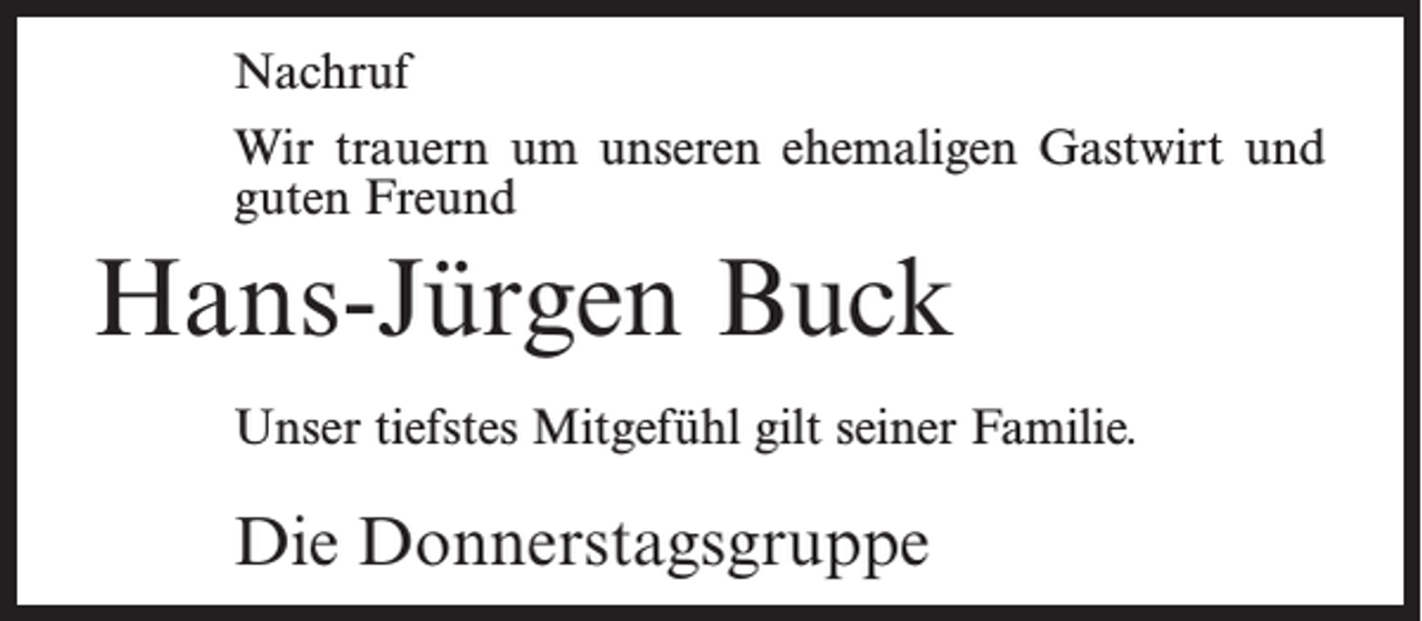 <p>Nachruf<br />Wir trauern um unseren ehemaligen Gastwirt und<br />guten Freund</p><p>Hans-Jürgen Buck<br />Unser tiefstes Mitgefühl gilt seiner Familie.</p><p>Die Donnerstagsgruppe</p>
