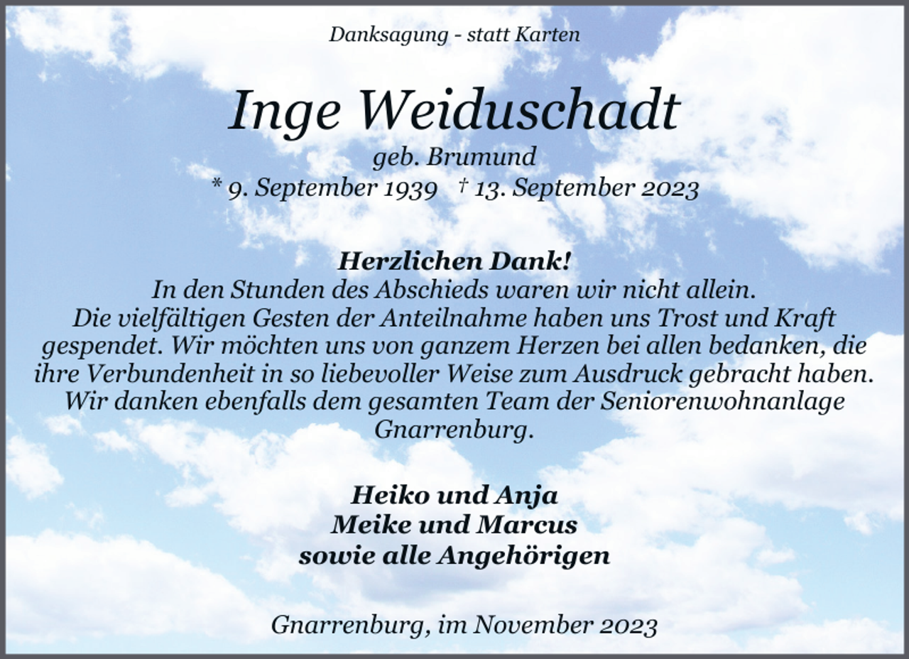 <p>Danksagung - statt Karten</p><p>Inge Weiduschadt</p><p>geb. Brumund<br />* 9. September 1939 † 13. September 2023<br />Herzlichen Dank!<br />In den Stunden des Abschieds waren wir nicht allein.<br />Die vielfältigen Gesten der Anteilnahme haben uns Trost und Kraft<br />gespendet. Wir möchten uns von ganzem Herzen bei allen bedanken, die<br />ihre Verbundenheit in so liebevoller Weise zum Ausdruck gebracht haben.<br />Wir danken ebenfalls dem gesamten Team der Seniorenwohnanlage<br />Gnarrenburg.<br />Heiko und Anja<br />Meike und Marcus<br />sowie alle Angehörigen<br />Gnarrenburg, im November 2023</p>