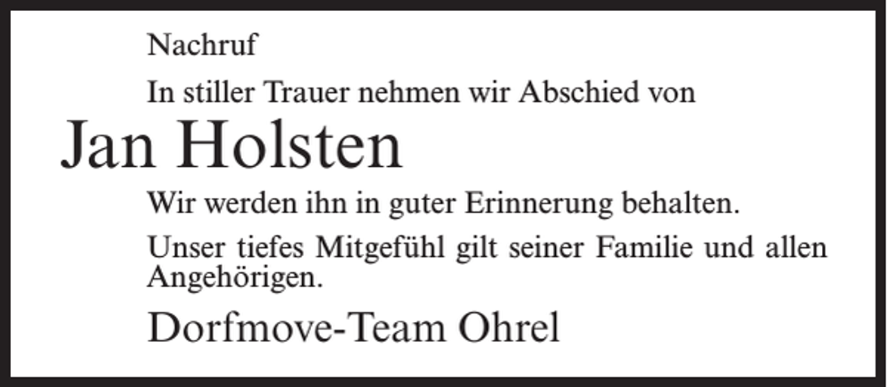 <p>Nachruf<br />In stiller Trauer nehmen wir Abschied von</p><p>Jan Holsten</p><p>Wir werden ihn in guter Erinnerung behalten.<br />Unser tiefes Mitgefühl gilt seiner Familie und allen<br />Angehörigen.</p><p>Dorfmove-Team Ohrel</p>