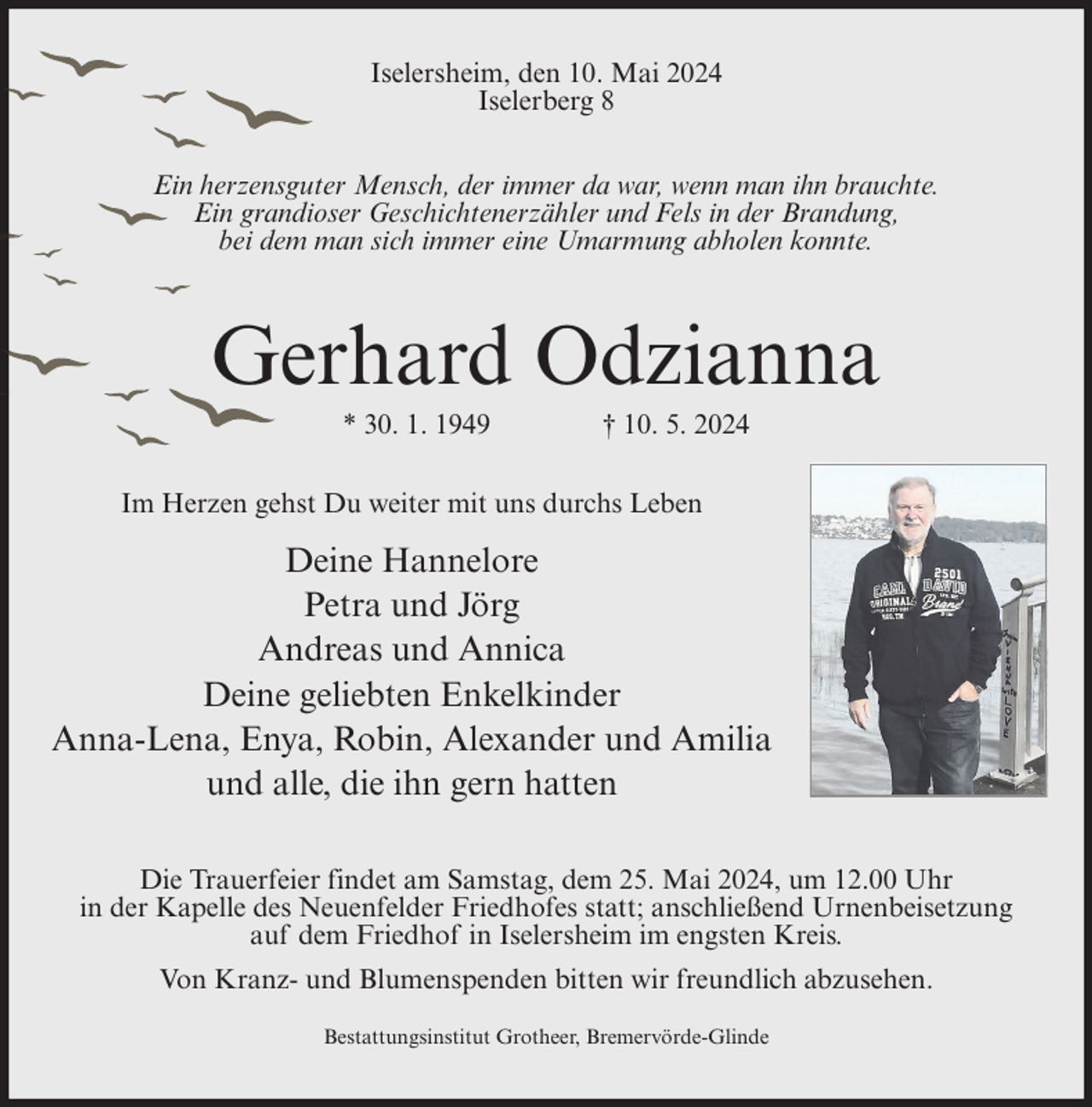 <p>Iselersheim, den 10. Mai 2024<br />Iselerberg 8<br />Ein herzensguter Mensch, der immer da war, wenn man ihn brauchte.<br />Ein grandioser Geschichtenerzähler und Fels in der Brandung,<br />bei dem man sich immer eine Umarmung abholen konnte.</p><p>Gerhard Odzianna<br />* 30. 1. 1949</p><p>† 10. 5. 2024</p><p>Im Herzen gehst Du weiter mit uns durchs Leben</p><p>Deine Hannelore<br />Petra und Jörg<br />Andreas und Annica<br />Deine geliebten Enkelkinder<br />Anna-Lena, Enya, Robin, Alexander und Amilia<br />und alle, die ihn gern hatten<br />Die Trauerfeier findet am Samstag, dem 25. Mai 2024, um 12.00 Uhr<br />in der Kapelle des Neuenfelder Friedhofes statt; anschließend Urnenbeisetzung<br />auf dem Friedhof in Iselersheim im engsten Kreis.<br />Von Kranz- und Blumenspenden bitten wir freundlich abzusehen.<br />Bestattungsinstitut Grotheer, Bremervörde-Glinde</p>