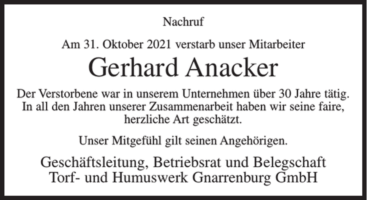 <p>Nachruf<br />Am 31. Oktober 2021 verstarb unser Mitarbeiter</p><p>Gerhard Anacker<br />Der Verstorbene war in unserem Unternehmen über 30 Jahre tätig.<br />In all den Jahren unserer Zusammenarbeit haben wir seine faire,<br />herzliche Art geschätzt.<br />Unser Mitgefühl gilt seinen Angehörigen.</p><p>Geschäftsleitung, Betriebsrat und Belegschaft<br />Torf- und Humuswerk Gnarrenburg GmbH</p>