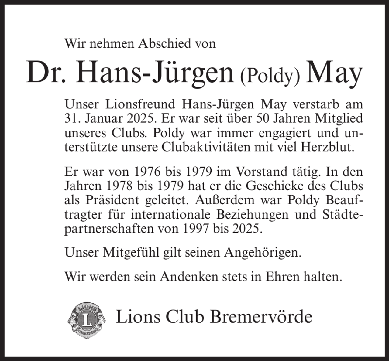 <p>Wir nehmen Abschied von</p><p>Dr. Hans-Jürgen (Poldy) May<br />Unser Lionsfreund Hans-Jürgen May verstarb am<br />31. Januar 2025. Er war seit über 50 Jahren Mitglied<br />unseres Clubs. Poldy war immer engagiert und unterstützte unsere Clubaktivitäten mit viel Herzblut.<br />Er war von 1976 bis 1979 im Vorstand tätig. In den<br />Jahren 1978 bis 1979 hat er die Geschicke des Clubs<br />als Präsident geleitet. Außerdem war Poldy Beauftragter für internationale Beziehungen und Städtepartnerschaften von 1997 bis 2025.<br />Unser Mitgefühl gilt seinen Angehörigen.<br />Wir werden sein Andenken stets in Ehren halten.</p><p>Lions Club Bremervörde</p>