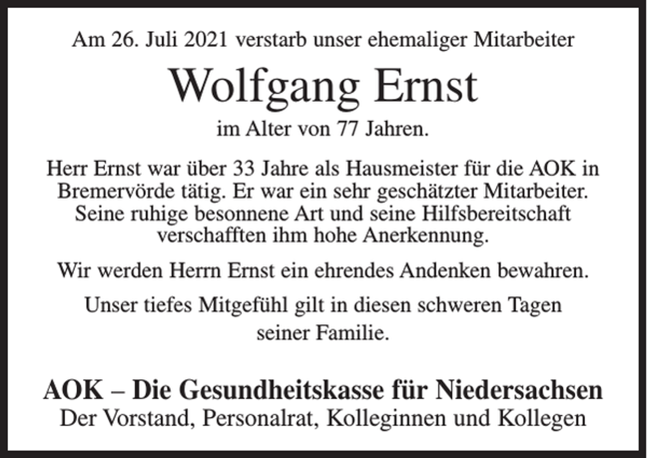 <p>Am 26. Juli 2021 verstarb unser ehemaliger Mitarbeiter</p><p>Wolfgang Ernst<br />im Alter von 77 Jahren.<br />Herr Ernst war über 33 Jahre als Hausmeister für die AOK in<br />Bremervörde tätig. Er war ein sehr geschätzter Mitarbeiter.<br />Seine ruhige besonnene Art und seine Hilfsbereitschaft<br />verschafften ihm hohe Anerkennung.<br />Wir werden Herrn Ernst ein ehrendes Andenken bewahren.<br />Unser tiefes Mitgefühl gilt in diesen schweren Tagen<br />seiner Familie.</p><p>AOK – Die Gesundheitskasse für Niedersachsen<br />Der Vorstand, Personalrat, Kolleginnen und Kollegen</p>