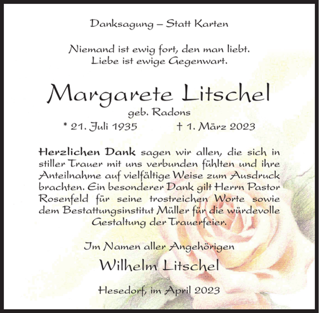 <p>Danksagung – Statt Karten<br />Niemand ist ewig fort, den man liebt.<br />Liebe ist ewige Gegenwart.</p><p>Margarete Litschel<br />geb. Radons<br />* 21. Juli 1935<br />† 1. März 2023</p><p>Herzlichen Dank sagen wir allen, die sich in<br />stiller Trauer mit uns verbunden fühlten und ihre<br />Anteilnahme auf vielfältige Weise zum Ausdruck<br />brachten. Ein besonderer Dank gilt Herrn Pastor<br />Rosenfeld für seine trostreichen Worte sowie<br />dem Bestattungsinstitut Müller für die würdevolle<br />Gestaltung der Trauerfeier.<br />Im Namen aller Angehörigen</p><p>Wilhelm Litschel<br />Hesedorf, im April 2023</p>
