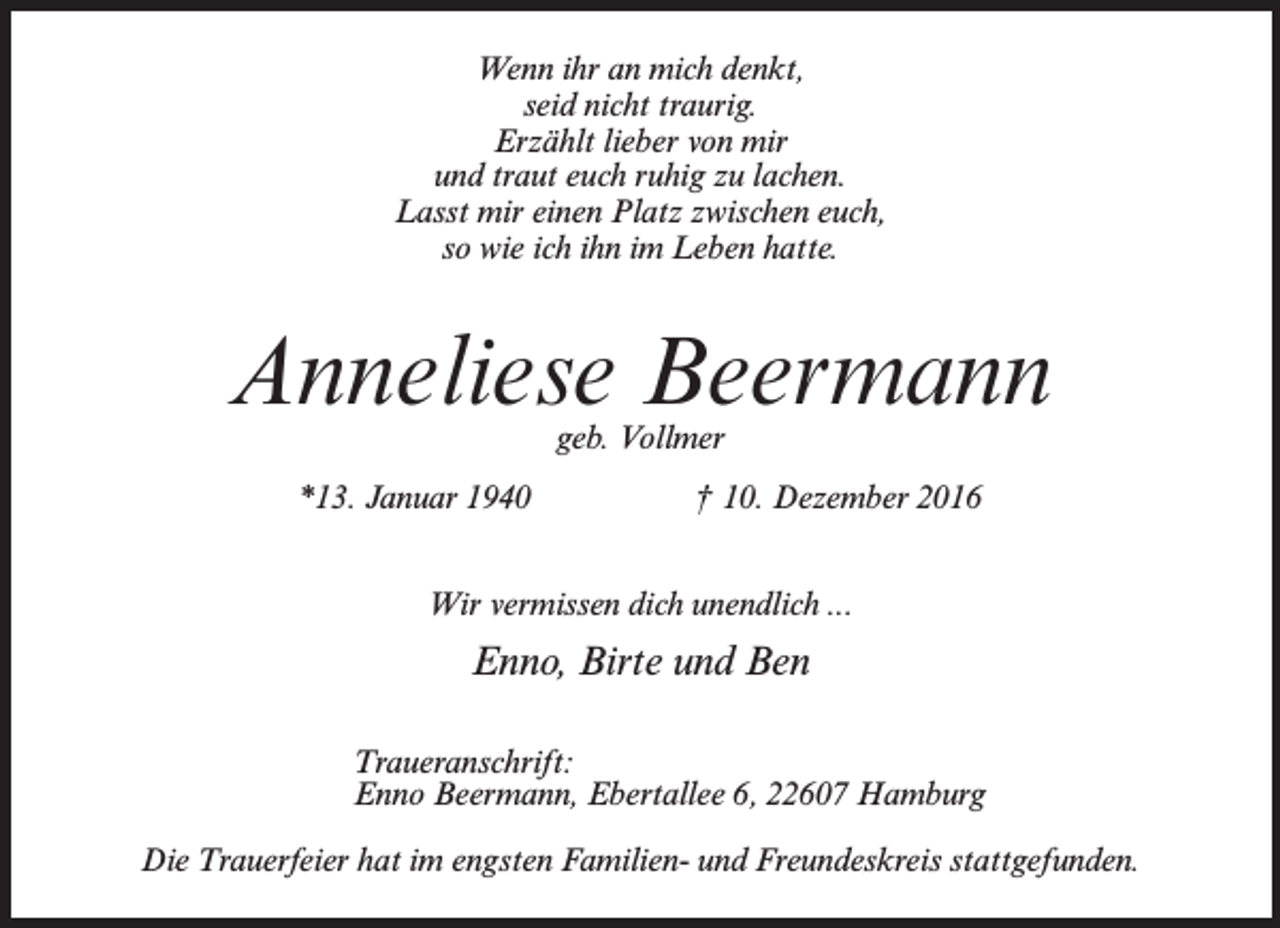<p>Wenn ihr an mich denkt,<br />seid nicht traurig.<br />Erzählt lieber von mir<br />und traut euch ruhig zu lachen.<br />Lasst mir einen Platz zwischen euch,<br />so wie ich ihn im Leben hatte.</p><p>Anneliese Beermann<br />geb. Vollmer</p><p>*13. Januar 1940</p><p>† 10. Dezember 2016</p><p>Wir vermissen dich unendlich ...</p><p>Enno, Birte und Ben<br />Traueranschrift:<br />Enno Beermann, Ebertallee 6, 22607 Hamburg<br />Die Trauerfeier hat im engsten Familien- und Freundeskreis stattgefunden.</p>