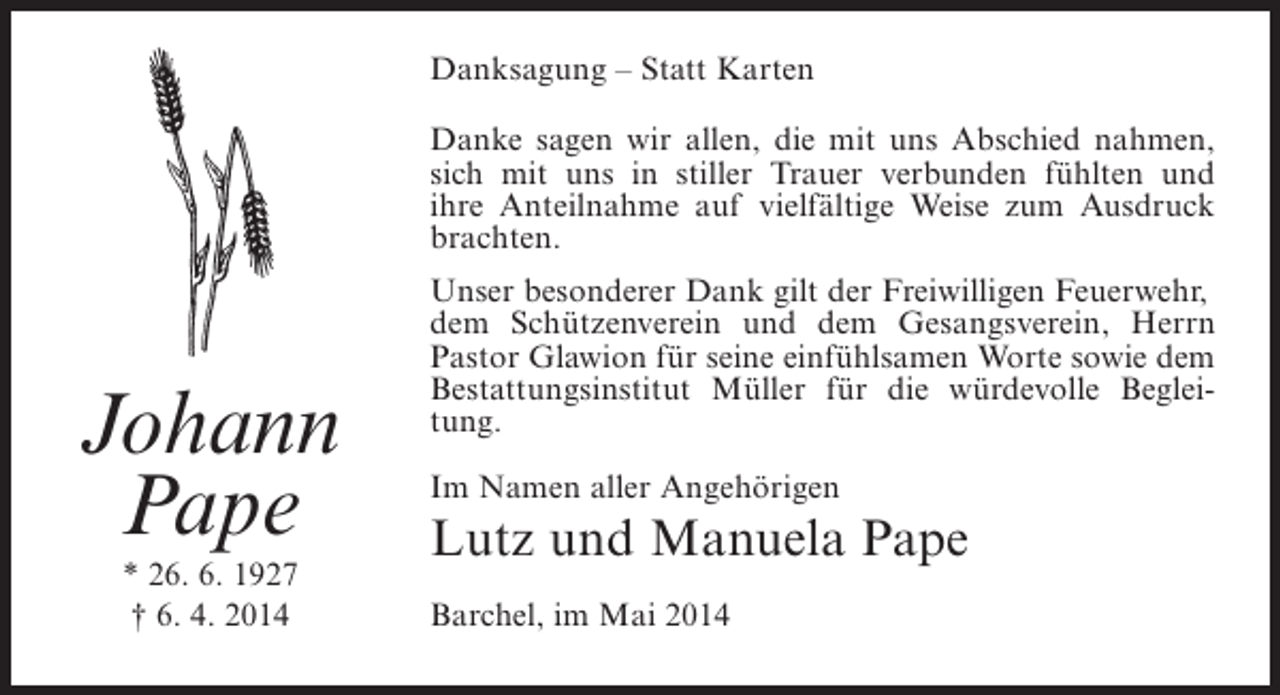 <p>Danksagung – Statt Karten<br />Danke sagen wir allen, die mit uns Abschied nahmen,<br />sich mit uns in stiller Trauer verbunden fühlten und<br />ihre Anteilnahme auf vielfältige Weise zum Ausdruck<br />brachten.</p><p>Johann<br />Pape<br />* 26. 6. 1927<br />† 6. 4. 2014</p><p>Unser besonderer Dank gilt der Freiwilligen Feuerwehr,<br />dem Schützenverein und dem Gesangsverein, Herrn<br />Pastor Glawion für seine einfühlsamen Worte sowie dem<br />Bestattungsinstitut Müller für die würdevolle Begleitung.<br />Im Namen aller Angehörigen</p><p>Lutz und Manuela Pape<br />Barchel, im Mai 2014</p>