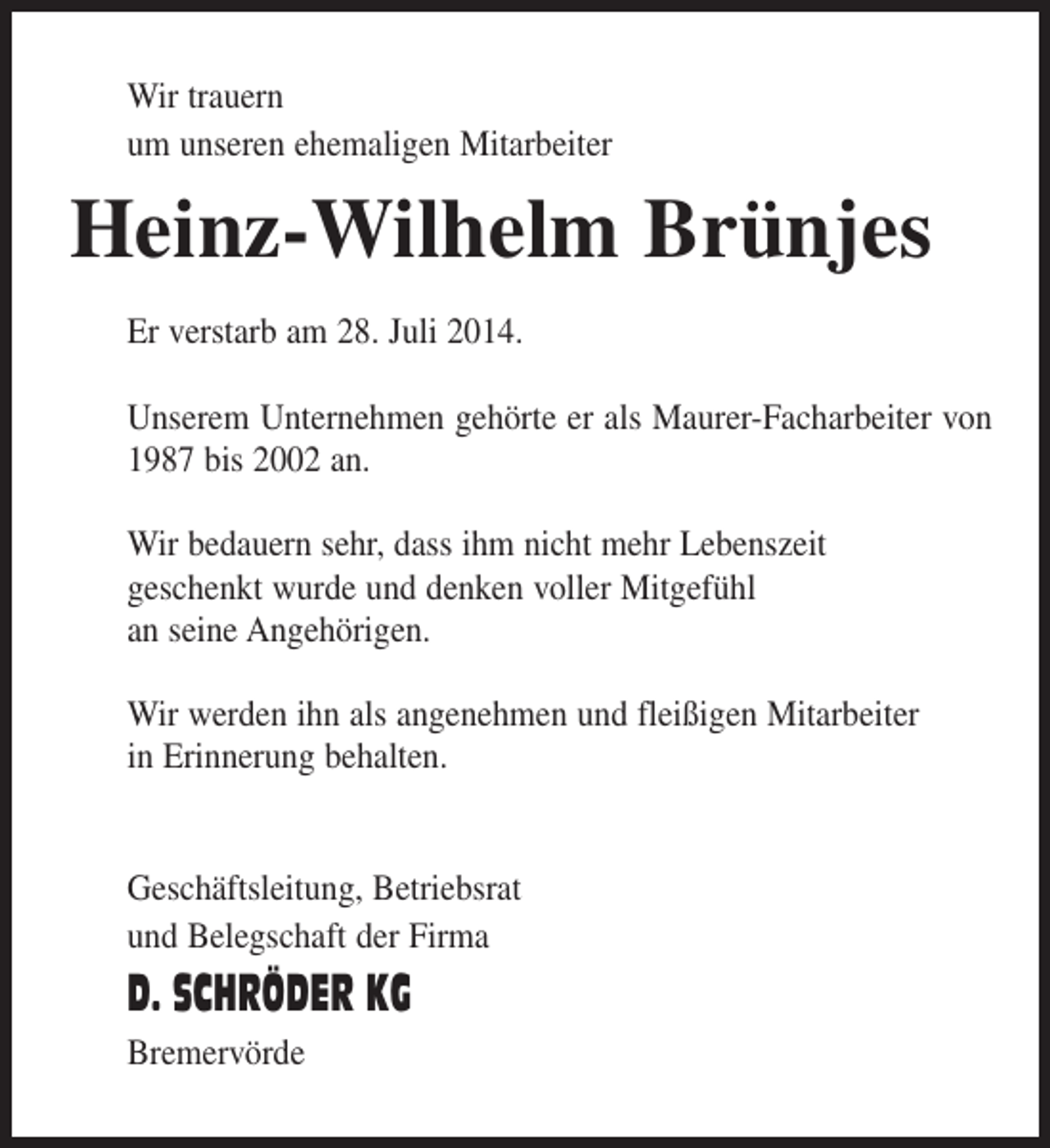 <p>Wir trauern<br />um unseren ehemaligen Mitarbeiter</p><p>Heinz-Wilhelm Brünjes<br />Er verstarb am 28. Juli 2014.<br />Unserem Unternehmen gehörte er als Maurer-Facharbeiter von<br />1987 bis 2002 an.<br />Wir bedauern sehr, dass ihm nicht mehr Lebenszeit<br />geschenkt wurde und denken voller Mitgefühl<br />an seine Angehörigen.<br />Wir werden ihn als angenehmen und fleißigen Mitarbeiter<br />in Erinnerung behalten.<br />Geschäftsleitung, Betriebsrat<br />und Belegschaft der Firma</p><p>D. SCHRÖDER KG<br />Bremervörde</p>