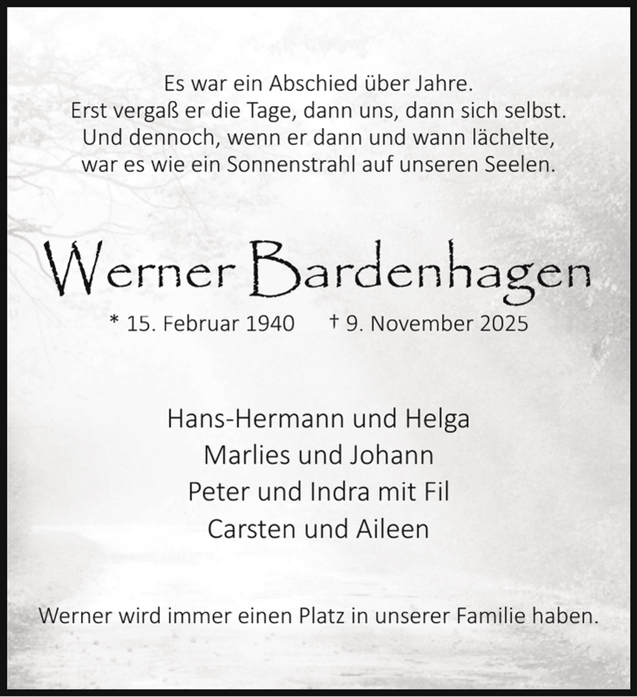 <p>Es war ein Abschied über Jahre.<br />Erst vergaß er die Tage, dann uns, dann sich selbst.<br />Und dennoch, wenn er dann und wann lächelte,<br />war es wie ein Sonnenstrahl auf unseren Seelen.</p><p>Werner Bardenhagen<br />* 15. Februar 1940</p><p>† 9. November 2025</p><p>Hans-Hermann und Helga<br />Marlies und Johann<br />Peter und Indra mit Fil<br />Carsten und Aileen<br />Werner wird immer einen Platz in unserer Familie haben.</p>