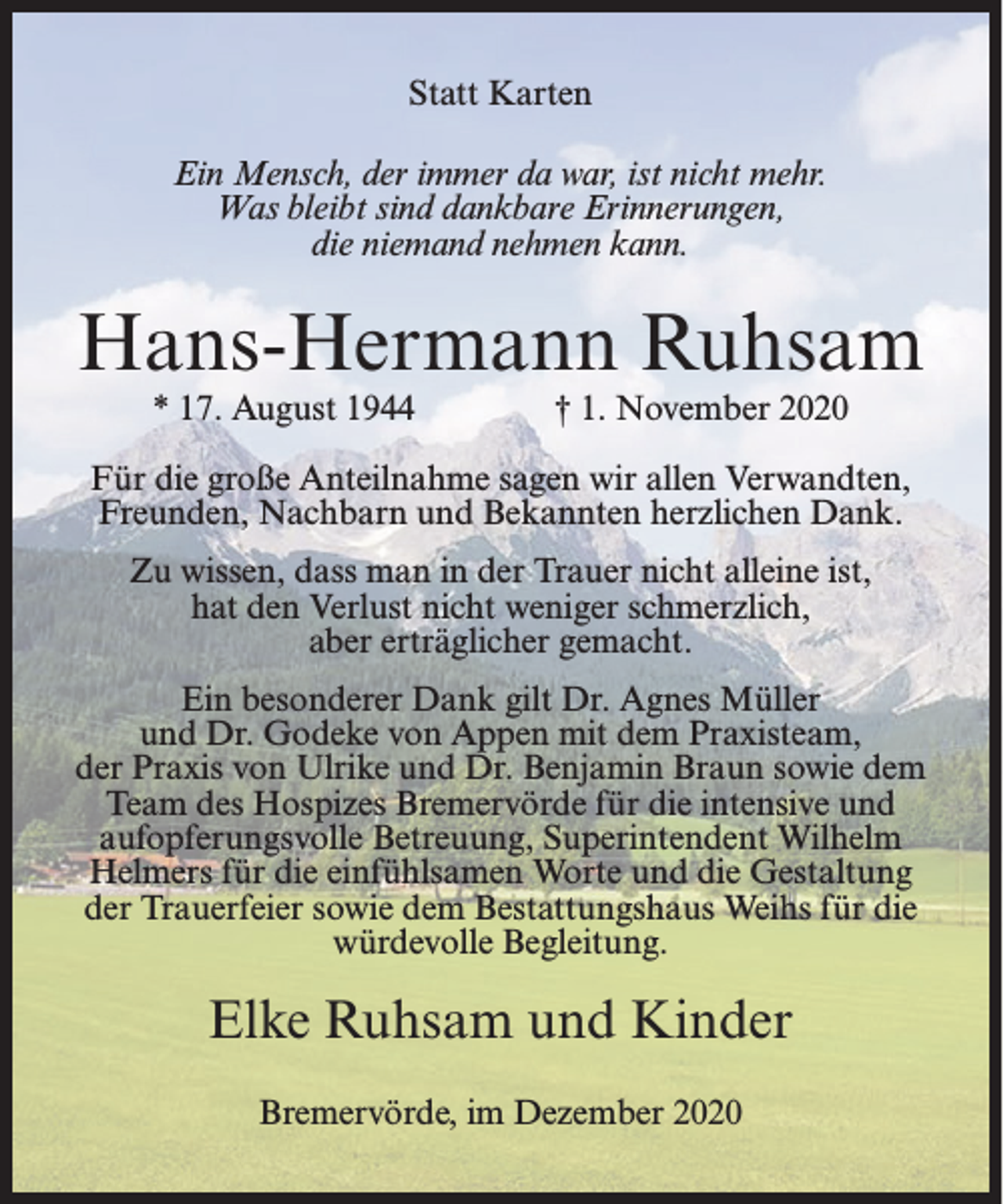 <p>Statt Karten<br />Ein Mensch, der immer da war, ist nicht mehr.<br />Was bleibt sind dankbare Erinnerungen,<br />die niemand nehmen kann.</p><p>Hans-Hermann Ruhsam<br />* 17. August 1944</p><p>† 1. November 2020</p><p>Für die große Anteilnahme sagen wir allen Verwandten,<br />Freunden, Nachbarn und Bekannten herzlichen Dank.<br />Zu wissen, dass man in der Trauer nicht alleine ist,<br />hat den Verlust nicht weniger schmerzlich,<br />aber erträglicher gemacht.<br />Ein besonderer Dank gilt Dr. Agnes Müller<br />und Dr. Godeke von Appen mit dem Praxisteam,<br />der Praxis von Ulrike und Dr. Benjamin Braun sowie dem<br />Team des Hospizes Bremervörde für die intensive und<br />aufopferungsvolle Betreuung, Superintendent Wilhelm<br />Helmers für die einfühlsamen Worte und die Gestaltung<br />der Trauerfeier sowie dem Bestattungshaus Weihs für die<br />würdevolle Begleitung.</p><p>Elke Ruhsam und Kinder<br />Bremervörde, im Dezember 2020</p>