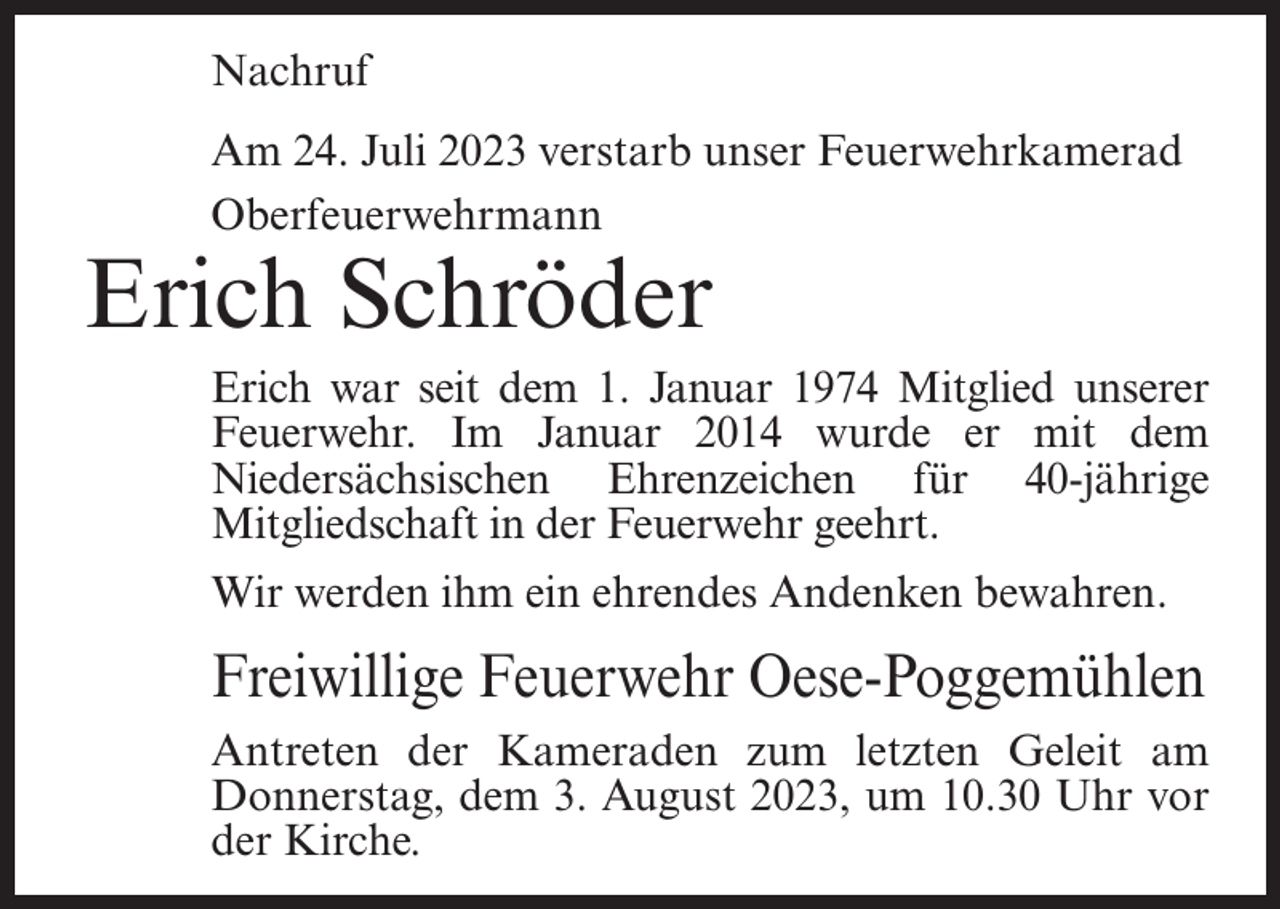 <p>Nachruf<br />Am 24. Juli 2023 verstarb unser Feuerwehrkamerad<br />Oberfeuerwehrmann</p><p>Erich Schröder</p><p>Erich war seit dem 1. Januar 1974 Mitglied unserer<br />Feuerwehr. Im Januar 2014 wurde er mit dem<br />Niedersächsischen Ehrenzeichen für 40-jährige<br />Mit­gliedschaft in der Feuerwehr geehrt.<br />Wir werden ihm ein ehrendes Andenken bewahren.</p><p>Freiwillige Feuerwehr Oese-Poggemühlen<br />Antreten der Kameraden zum letzten Geleit am<br />Donnerstag, dem 3. August 2023, um 10.30 Uhr vor<br />der Kirche.</p>