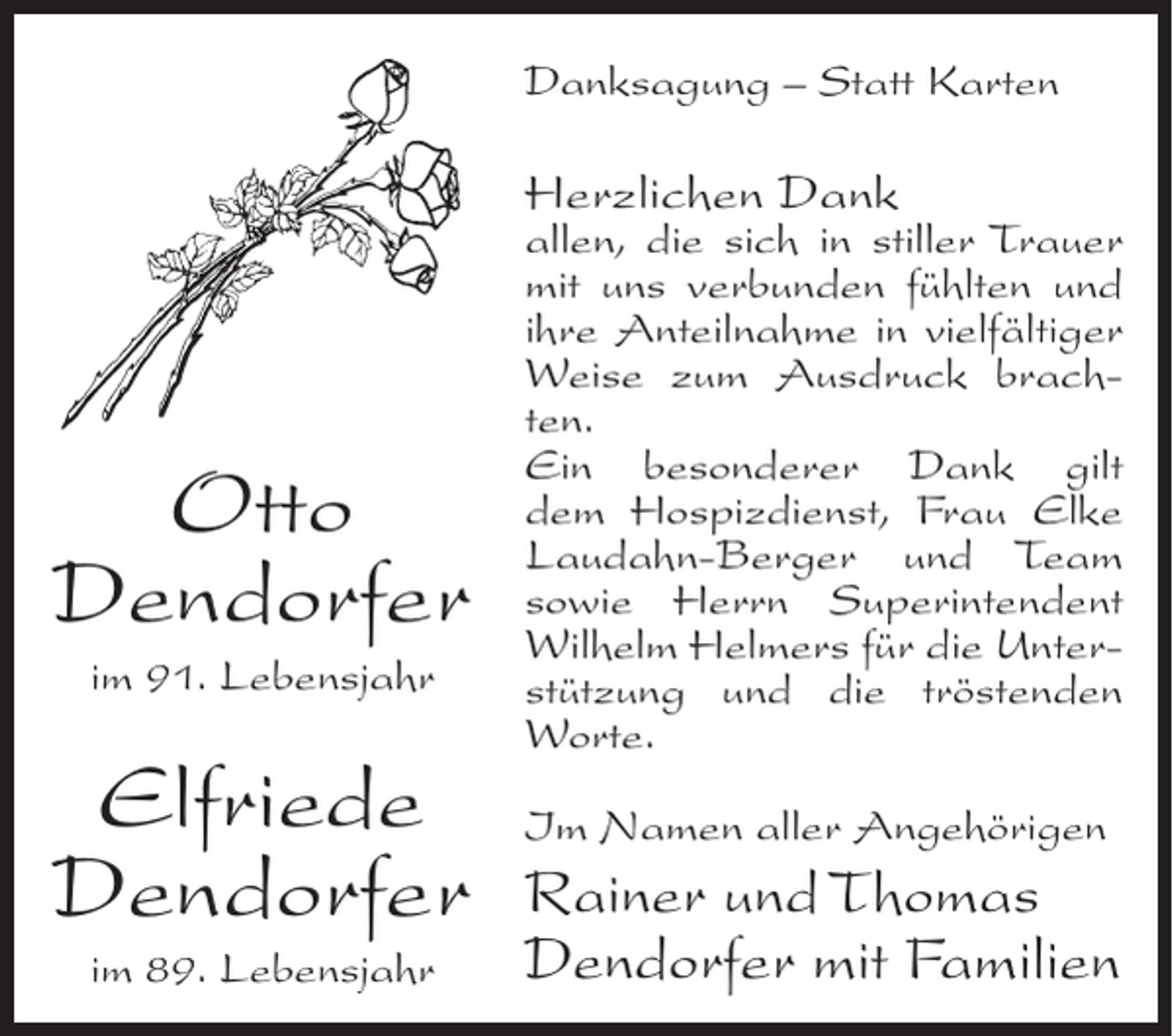 <p>Danksagung – Statt Karten</p><p>Herzlichen Dank</p><p>Otto<br />Dendorfer<br />im 91. Lebensjahr</p><p>Elfriede<br />Dendorfer<br />im 89. Lebensjahr</p><p>allen, die sich in stiller Trauer<br />mit uns verbunden fühlten und<br />ihre Anteilnahme in vielfältiger<br />Weise zum Ausdruck brachten.<br />Ein besonderer Dank gilt<br />dem Hospizdienst, Frau Elke<br />Laudahn-Berger und Team<br />sowie Herrn Superintendent<br />Wilhelm Helmers für die Unterstützung und die tröstenden<br />Worte.<br />Im Namen aller Angehörigen</p><p>Rainer und Thomas<br />Dendorfer mit Familien</p>