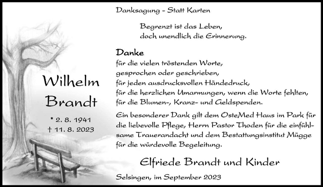 <p>Danksagung - Statt Karten<br />Begrenzt ist das Leben,<br />doch unendlich die Erinnerung.</p><p>Danke</p><p>Wilhelm<br />Brandt<br />* 2. 8. 1941<br />† 11. 8. 2023</p><p>für die vielen tröstenden Worte,<br />gesprochen oder geschrieben,<br />für jeden ausdrucksvollen Händedruck,<br />für die herzlichen Umarmungen, wenn die Worte fehlten,<br />für die Blumen-, Kranz- und Geldspenden.<br />Ein besonderer Dank gilt dem OsteMed Haus im Park für<br />die liebevolle Pflege, Herrn Pastor Thoden für die einfühlsame Trauerandacht und dem Bestattungsinstitut Mügge<br />für die würdevolle Begeleitung.</p><p>Elfriede Brandt und Kinder<br />Selsingen, im September 2023</p>