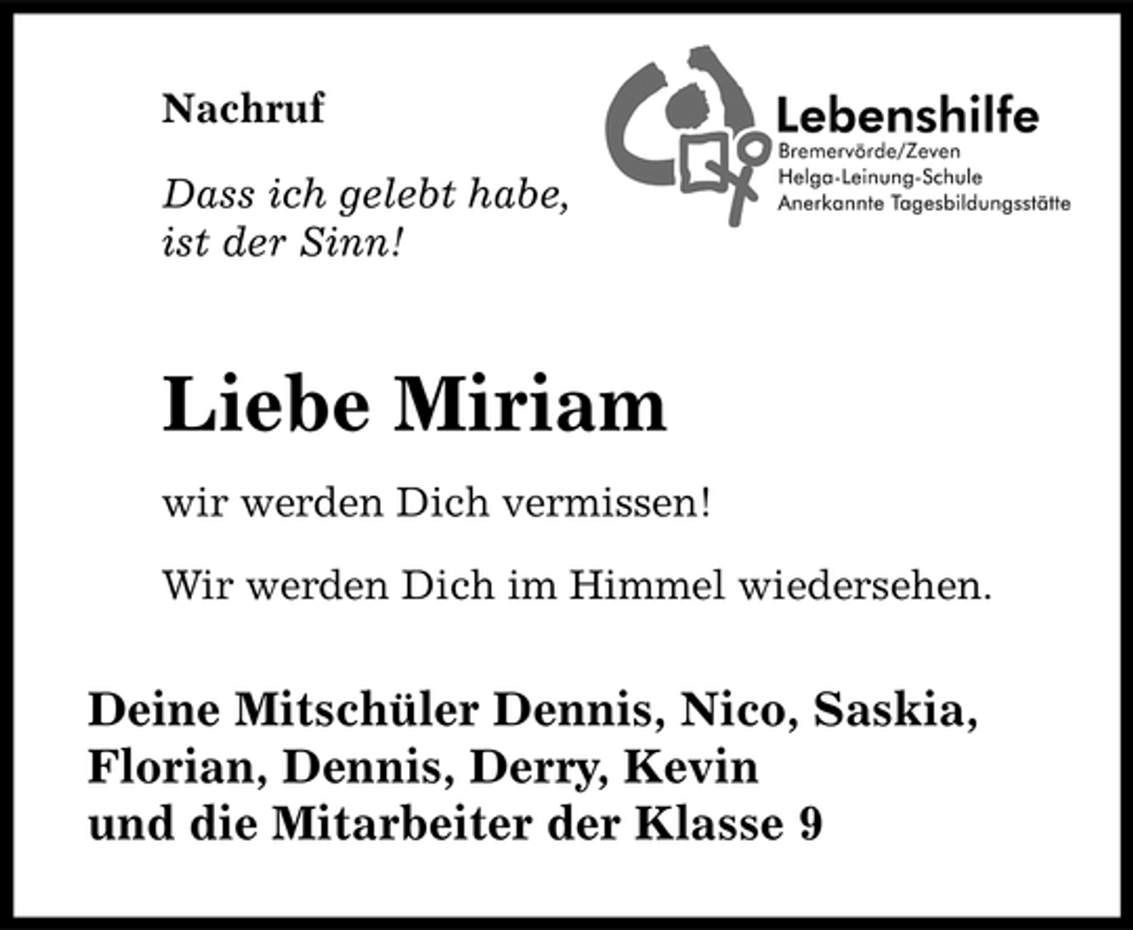 <p>Nachruf Dass ich gelebt habe, ist der Sinn!</p><p>Liebe Miriam<br />wir werden Dich vermissen! Wir werden Dich im Himmel wiedersehen.</p><p>Deine Mitschüler Dennis, Nico, Saskia, Florian, Dennis, Derry, Kevin und die Mitarbeiter der Klasse 9</p>