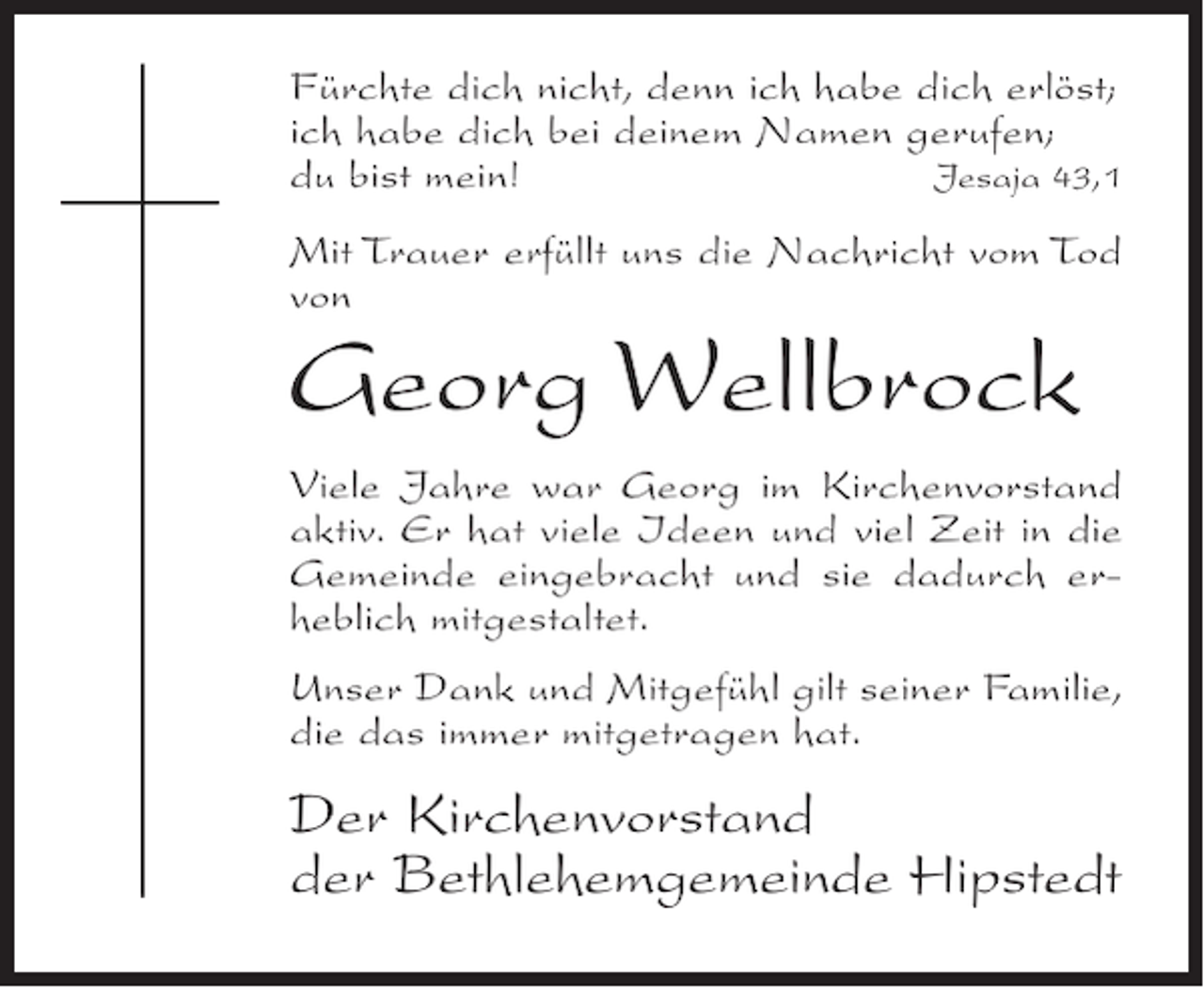 <p>Fürchte dich nicht, denn ich habe dich erlöst;<br />ich habe dich bei deinem Namen gerufen;<br />du bist mein!<br />Jesaja 43,1<br />Mit Trauer erfüllt uns die Nachricht vom Tod<br />von</p><p>Georg Wellbrock<br />Viele Jahre war Georg im Kirchenvorstand<br />aktiv. Er hat viele Ideen und viel Zeit in die<br />Gemeinde eingebracht und sie dadurch erheblich mitgestaltet.<br />Unser Dank und Mitgefühl gilt seiner Familie,<br />die das immer mitgetragen hat.</p><p>Der Kirchenvorstand<br />der Bethlehemgemeinde Hipstedt</p>