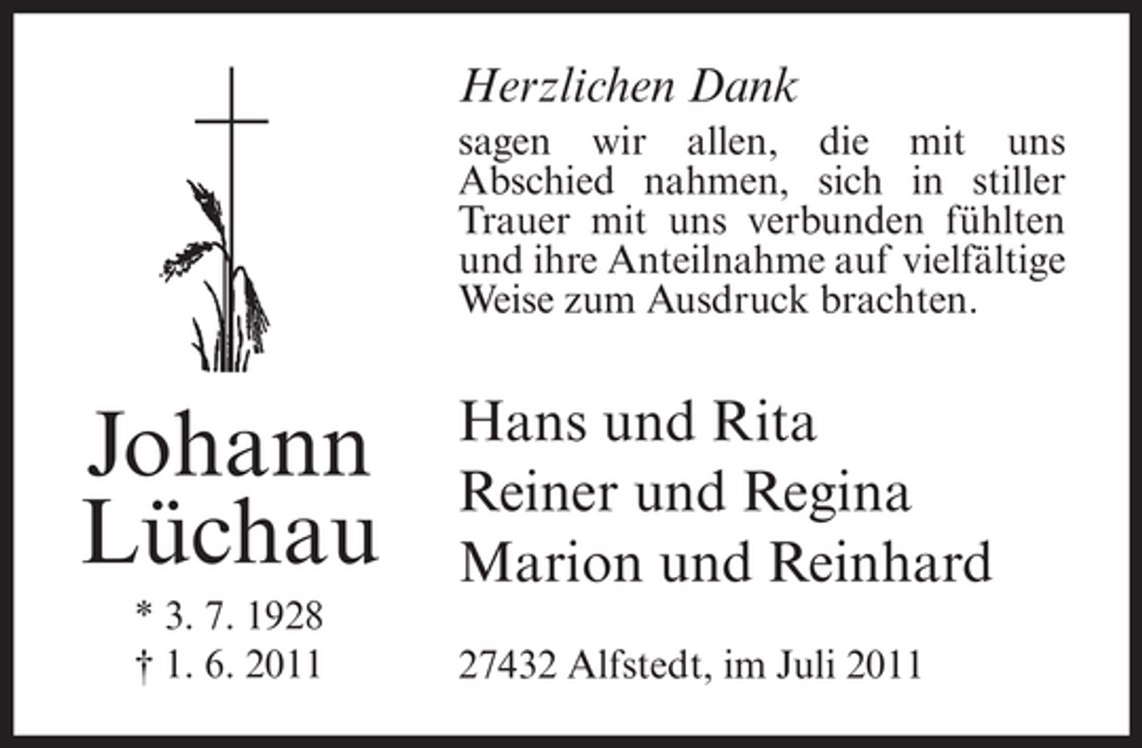 <p>Herzlichen Dank<br />sagen wir allen, die mit uns<br />Abschied nahmen, sich in stiller<br />Trauer mit uns verbunden fühlten<br />und ihre Anteilnahme auf vielfältige<br />Weise zum Ausdruck brachten.</p><p>Johann<br />Lüchau<br />* 3. 7. 1928<br />† 1. 6. 2011</p><p>Hans und Rita<br />Reiner und Regina<br />Marion und Reinhard<br />27432 Alfstedt, im Juli 2011</p>