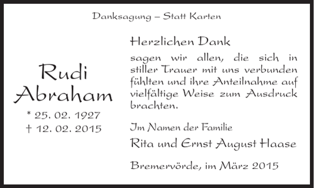 <p>Danksagung – Statt Karten</p><p>Herzlichen Dank</p><p>Rudi<br />Abraham<br />* 25. 02. 1927<br />† 12. 02. 2015</p><p>sagen wir allen, die sich in<br />stiller Trauer mit uns verbunden<br />f<br />­ühlten und ihre Anteilnahme auf<br />vielfältige Weise zum Ausdruck<br />brachten.<br />Im Namen der Familie</p><p>Rita und Ernst August Haase<br />Bremervörde, im März 2015</p>