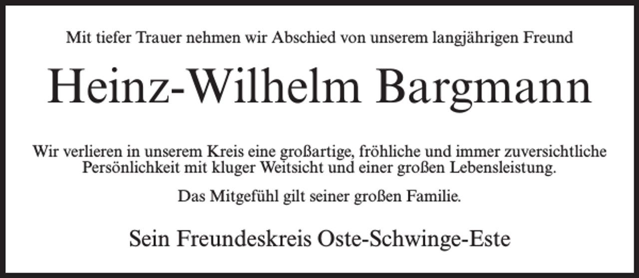 <p>Mit tiefer Trauer nehmen wir Abschied von unserem langjährigen Freund</p><p>Heinz-Wilhelm Bargmann<br />Wir verlieren in unserem Kreis eine großartige, fröhliche und immer zuversichtliche<br />Persönlichkeit mit kluger Weitsicht und einer großen Lebensleistung.<br />Das Mitgefühl gilt seiner großen Familie.</p><p>Sein Freundeskreis Oste-Schwinge-Este</p>