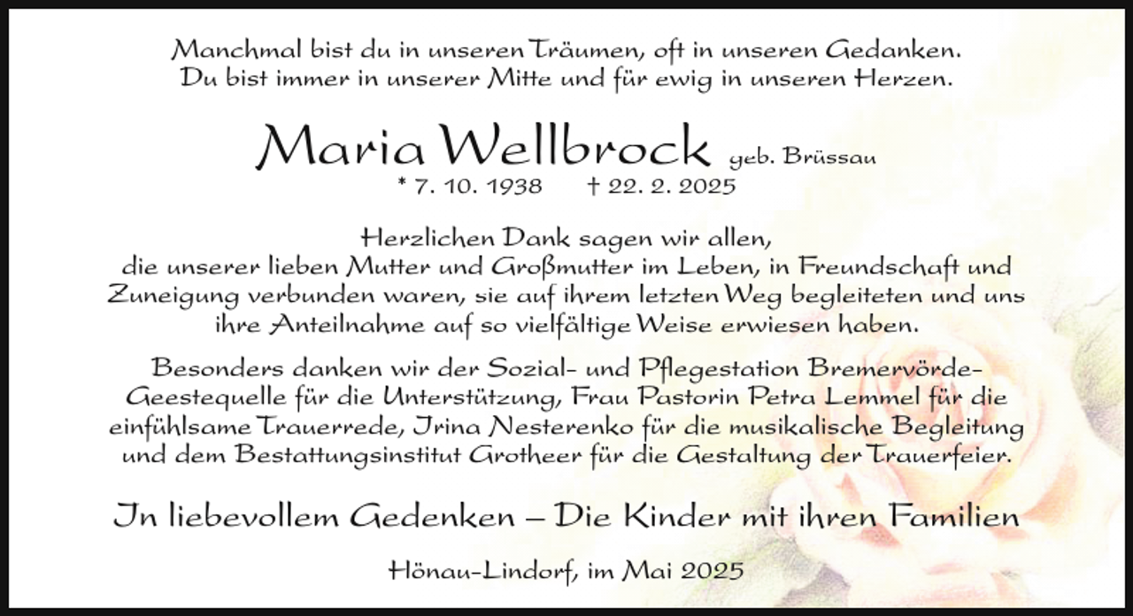 <p>Manchmal bist du in unseren Träumen, oft in unseren Gedanken.<br />Du bist immer in unserer Mitte und für ewig in unseren Herzen.</p><p>Maria* 7. Wellbrock<br />geb. Brüssau<br />10. 1938<br />† 22. 2. 2025<br />Herzlichen Dank sagen wir allen,<br />die unserer lieben Mutter und Großmutter im Leben, in Freundschaft und<br />Zuneigung verbunden waren, sie auf ihrem letzten Weg begleiteten und uns<br />ihre Anteilnahme auf so vielfältige Weise erwiesen haben.<br />Besonders danken wir der Sozial- und Pﬂegestation BremervördeGeestequelle für die Unterstützung, Frau Pastorin Petra Lemmel für die<br />einfühlsame Trauerrede, Irina Nesterenko für die musikalische Begleitung<br />und dem Bestattungsinstitut Grotheer für die Gestaltung der Trauerfeier.</p><p>In liebevollem Gedenken – Die Kinder mit ihren Familien<br />Hönau-Lindorf, im Mai 2025</p>