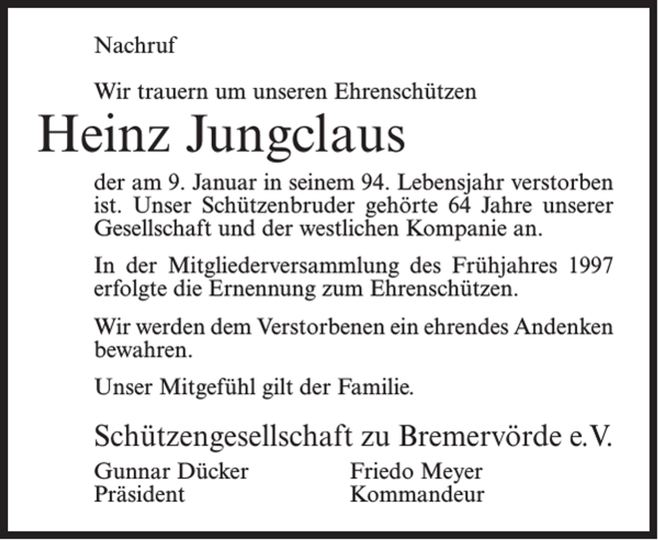 <p>Nachruf<br />Wir trauern um unseren Ehrenschützen</p><p>Heinz Jungclaus</p><p>der am 9. Januar in seinem 94. Lebensjahr verstorben<br />ist. Unser Schützenbruder gehörte 64 Jahre unserer<br />Gesellschaft und der westlichen Kompanie an.<br />In der Mitgliederversammlung des Frühjahres 1997<br />erfolgte die Ernennung zum Ehrenschützen.<br />Wir werden dem Verstorbenen ein ehrendes Andenken<br />bewahren.<br />Unser Mitgefühl gilt der Familie.</p><p>Schützengesellschaft zu Bremervörde e.V.<br />Gunnar Dücker<br />Friedo Meyer<br />Präsident Kommandeur</p>